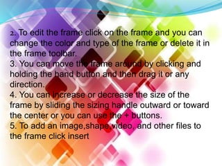 2. To edit the frame click on the frame and you can
change the color and type of the frame or delete it in
the frame toolbar.
3. You can move the frame around by clicking and
holding the hand button and then drag it or any
direction.
4. You can increase or decrease the size of the
frame by sliding the sizing handle outward or toward
the center or you can use the + buttons.
5. To add an image,shape,video, and other files to
the frame click insert
 