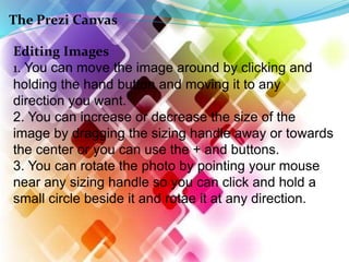 The Prezi Canvas
Editing Images
1. You can move the image around by clicking and
holding the hand button and moving it to any
direction you want.
2. You can increase or decrease the size of the
image by dragging the sizing handle away or towards
the center or you can use the + and buttons.
3. You can rotate the photo by pointing your mouse
near any sizing handle so you can click and hold a
small circle beside it and rotae it at any direction.
 