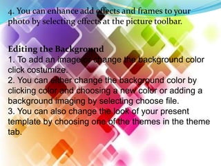 4. You can enhance add effects and frames to your
photo by selecting effects at the picture toolbar.
Editing the Background
1. To add an image or change the background color
click costumize.
2. You can either change the background color by
clicking color and choosing a new color or adding a
background imaging by selecting choose file.
3. You can also change the look of your present
template by choosing one of the themes in the theme
tab.
 