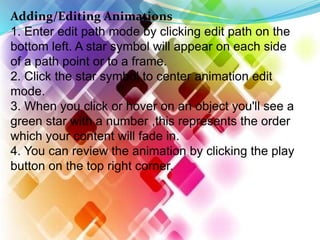Adding/Editing Animations
1. Enter edit path mode by clicking edit path on the
bottom left. A star symbol will appear on each side
of a path point or to a frame.
2. Click the star symbol to center animation edit
mode.
3. When you click or hover on an object you'll see a
green star with a number ,this represents the order
which your content will fade in.
4. You can review the animation by clicking the play
button on the top right corner.
 