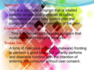 Spyware
This is a computer program that is intalled
covertly on personal computer to collect
information or even take control over the
computer without the knowldege of the user.
Computer worm
. This is a dangerous computer program that
replicates itself through a network
Trojan horse
A form of malicious software ( malware) fronting
to perform a good task , but covertly perfoms
and diserable function with the intention of
entering the computer without user consent.
 