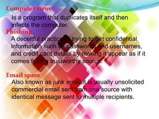 Computer virus
Is a program that duplicates itself and then
infects the computer.
Phishing
A deceitful practice of trying to get confidential
information such as passwords and usernames,
and credit card details by making it appear as if it
comes from a trustworthy source.
Email spam
Also known as junk email,it is usually unsolicited
commercial email sent from one source with
identical message sent to multiple recipients.
 