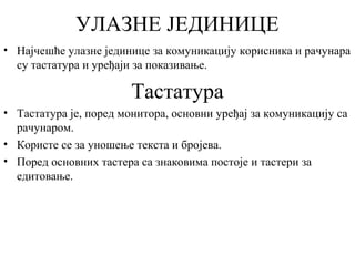УЛАЗНЕ ЈЕДИНИЦЕ
• Најчешће улазне јединице за комуникацију корисника и рачунара
су тастатура и уређаји за показивање.

Тастатура
• Тастатура је, поред монитора, основни уређај за комуникацију са
рачунаром.
• Користе се за уношење текста и бројева.
• Поред основних тастера са знаковима постоје и тастери за
едитовање.

 