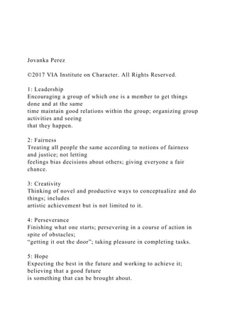 Jovanka Perez
©2017 VIA Institute on Character. All Rights Reserved.
1: Leadership
Encouraging a group of which one is a member to get things
done and at the same
time maintain good relations within the group; organizing group
activities and seeing
that they happen.
2: Fairness
Treating all people the same according to notions of fairness
and justice; not letting
feelings bias decisions about others; giving everyone a fair
chance.
3: Creativity
Thinking of novel and productive ways to conceptualize and do
things; includes
artistic achievement but is not limited to it.
4: Perseverance
Finishing what one starts; persevering in a course of action in
spite of obstacles;
“getting it out the door”; taking pleasure in completing tasks.
5: Hope
Expecting the best in the future and working to achieve it;
believing that a good future
is something that can be brought about.
 