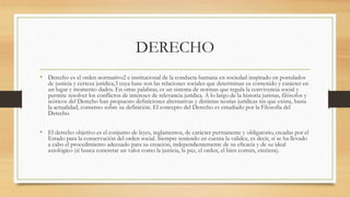 DERECHO
• Derecho es el orden normativo2 e institucional de la conducta humana en sociedad inspirado en postulados
de justicia y certeza jurídica,3 cuya base son las relaciones sociales que determinan su contenido y carácter en
un lugar y momento dados. En otras palabras, es un sistema de normas que regula la convivencia social y
permite resolver los conflictos de intereses de relevancia jurídica. A lo largo de la historia juristas, filósofos y
teóricos del Derecho han propuesto definiciones alternativas y distintas teorías jurídicas sin que exista, hasta
la actualidad, consenso sobre su definición. El concepto del Derecho es estudiado por la Filosofía del
Derecho.
• El derecho objetivo es el conjunto de leyes, reglamentos, de carácter permanente y obligatorio, creadas por el
Estado para la conservación del orden social. Siempre teniendo en cuenta la validez, es decir, si se ha llevado
a cabo el procedimiento adecuado para su creación, independientemente de su eficacia y de su ideal
axiológico (si busca concretar un valor como la justicia, la paz, el orden, el bien común, etcétera).
