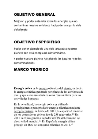 OBJETIVO GENERAL
Mejorar y poder entender sobre las energías que no
contaminas nuestro ambiente haci poder alargar la vida
del planeta



OBJETIVO ESPECIFICO
Poder poner ejemplo de una vida larga para nuestro
planeta con esta energía no contaminante.
Y poder nuestro planeta ha salvo de las basuras y de las
contaminaciones

MARCO TEORICO




Energía eólica es la energía obtenida del viento, es decir,
la energía cinética generada por efecto de las corrientes de
aire, y que es transmutada en otras formas útiles para las
actividades humanas.
En la actualidad, la energía eólica es utilizada
principalmente para producir energía eléctrica mediante
aerogeneradores. A finales de 2011, la capacidad mundial
de los generadores eólicos fue de 238 gigavatios.[1] En
2011 la eólica generó alrededor del 3% del consumo de
electricidad mundial.[2] En España la energía eólica
produjo un 16% del consumo eléctrico en 2011.[3]
 