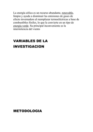 La energía eólica es un recurso abundante, renovable,
limpio y ayuda a disminuir las emisiones de gases de
efecto invernadero al reemplazar termoeléctricas a base de
combustibles fósiles, lo que la convierte en un tipo de
energía verde. Su principal inconveniente es la
intermitencia del viento



VARIABLES DE LA
INVESTIGACION




METODOLOGIA
 