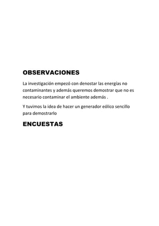 OBSERVACIONES
La investigación empezó con denostar las energías no
contaminantes y además queremos demostrar que no es
necesario contaminar el ambiente además .
Y tuvimos la idea de hacer un generador eólico sencillo
para demostrarlo

ENCUESTAS
 