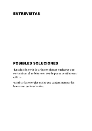 ENTREVISTAS




POSIBLES SOLUCIONES
-La solución seria dejar hacer plantas nucleares que
contaminan el ambiente en vez de poner ventiladores
eólicos
-cambiar las energías malas que contaminan por las
buenas no contaminantes
 