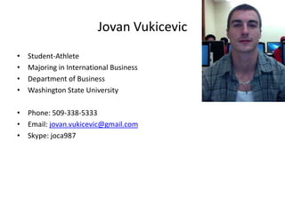 Jovan Vukicevic
•   Student-Athlete
•   Majoring in International Business
•   Department of Business
•   Washington State University

• Phone: 509-338-5333
• Email: jovan.vukicevic@gmail.com
• Skype: joca987
 