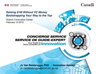 Jo Van Betsbrugge, PhD - Innovation Advisor
Jo.vanbetsbrugge@cnrc-nrc.gc.ca
District 3 Innovation Center
February 12 2015
Raising $1M Without VC Money
Bootstrapping Your Way to the Top
 