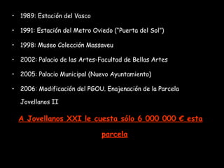 1989: Estación del Vasco 1991: Estación del Metro Oviedo (“Puerta del Sol”) 1998: Museo Colección Massaveu 2002: Palacio de las Artes-Facultad de Bellas Artes 2005: Palacio Municipal (Nuevo Ayuntamiento) 2006: Modificación del PGOU. Enajenación de la Parcela Jovellanos II  A Jovellanos XXI le cuesta sólo 6 000 000 € esta parcela 