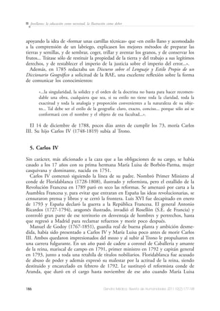 186 Dendra Médica. Revista de Humanidades 2011;10(2):177-198
Jovellanos: la educación como necesitad, la Ilustración como deber
apoyando la idea de «formar unas cartillas técnicas» que «en estilo llano y acomodado
a la comprensión de un labriego, explicasen los mejores métodos de preparar las
tierras y semillas, y de sembrar, coger, trillar y aventar los granos, y de conservar los
frutos... Trátase sólo de restituir la propiedad de la tierra y del trabajo a sus legítimos
derechos, y de restablecer el imperio de la justicia sobre el imperio del error...».
Además, en 1785 redactaba un Discurso sobre el Lenguaje y Estilo Propio de un
Diccionario Geográfico a solicitud de la RAE, una excelente reflexión sobre la forma
de comunicar los conocimientos:
«...la singularidad, la solidez y el orden de la doctrina no basta para hacer recomen-
dable una obra, cualquiera que sea, si su estilo no tiene toda la claridad, toda la
exactitud y toda la analogía y proporción convenientes a la naturaleza de su obje-
to... Tal debe ser el estilo de la geografía: claro, exacto, conciso... porque sólo así se
conformará con el nombre y el objeto de esa facultad...».
El 14 de diciembre de 1788, pocos días antes de cumplir los 73, moría Carlos
III. Su hijo Carlos IV (1748-1819) subía al Trono.
5. Carlos IV
Sin carácter, más aficionado a la caza que a las obligaciones de su cargo, se había
casado a los 17 años con su prima hermana María Luisa de Borbón-Parma, mujer
casquivana y dominante, nacida en 1751.
Carlos IV comenzó siguiendo la línea de su padre. Nombró Primer Ministro al
conde de Floridablanca (1728-1808), ilustrado y reformista, pero el estallido de la
Revolución Francesa en 1789 paró en seco las reformas. Se amenazó por carta a la
Asamblea Francesa y, para evitar que entraran en España las ideas revolucionarias, se
censuraron prensa y libros y se cerró la frontera. Luis XVI fue decapitado en enero
de 1793 y España declaró la guerra a la República Francesa. El general Antonio
Ricardos (1727-1794), aragonés ilustrado, invadió el Rosellón (S.E. de Francia) y
controló gran parte de ese territorio en desventaja de hombres y pertrechos, hasta
que regresó a Madrid para reclamar refuerzos y morir poco después.
Manuel de Godoy (1767-1851), guardia real de buena planta y ambición desme-
dida, había sido presentado a Carlos IV y María Luisa poco antes de morir Carlos
III. Ambos quedaron impresionados del mozo y al subir al Trono le propulsaron en
una carrera fulgurante. En un año pasó de cadete a coronel de Caballería y amante
de la reina, mariscal de campo en 1791, primer ministro en 1792 y capitán general
en 1793, junto a toda una retahíla de títulos nobiliarios. Floridablanca fue acusado
de abuso de poder y además expresó su malestar por la actitud de la reina, siendo
destituido y encarcelado en febrero de 1792. Le sustituyó el reformista conde de
Aranda, que duró en el cargo hasta noviembre de ese año cuando María Luisa
 