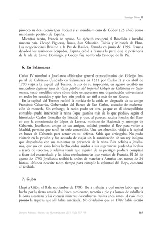 187Dendra Médica. Revista de Humanidades 2011;10(2):177-198
Santiago Prieto
provocó su destitución (por liberal) y el nombramiento de Godoy (25 años) como
mandamás político de España.
Mientras tanto, Francia se repuso. Su ejército recuperó el Rosellón e invadió
nuestro país. Ocupó Figueras, Rosas, San Sebastián, Tolosa y Miranda de Ebro.
Las negociaciones llevaron a la Paz de Basilea, firmada en junio de 1795. Francia
devolvió los territorios ocupados, España cedió a Francia la parte que le pertenecía
de la isla de Santo Domingo, y Godoy fue nombrado Príncipe de la Paz.
6. En Salamanca
Carlos IV nombró a Jovellanos «Visitador general extraordinario» del Colegio Im-
perial de Calatrava (fundado en Salamanca en 1551 por Carlos I) y en abril de
1790 viajó a la capital del Tormes. Fruto de su inspección, en agosto escribió un
meticuloso Informe para la Visita pública del Imperial Colegio de Calatrava en Sala-
manca, texto modélico sobre cómo debe estructurarse una organización universitaria
en todos los sentidos y que hoy aún podría ser útil a más de un Rector.
En la capital del Tormes recibió la noticia de la caída en desgracia de su amigo
Francisco Cabarrús, Gobernador del Banco de San Carlos, acusado de malversa-
ción de moneda. Sin embargo, la razón pudo ser otra, ya que en el «desequilibrio
contable» pudo intervenir la reina («que gastaba más de lo que podía», según el
historiador Carlos González de Posada) y que, al parecer, sacaba fondos del Ban-
co con la connivencia de López de Lerena, ministro de Hacienda y enemigo de
Cabarrús. Jovellanos, amigo de sus amigos, solicitó permiso al Rey para volver a
Madrid, permiso que tardó en serle concedido. Una vez obtenido, viajó a la capital
en busca de Cabarrús para actuar en su defensa. Sabía que arriesgaba. No pudo
visitarle en la prisión y fue acusado de viajar sin la autorización de un rey indigno
que despachaba con sus ministros en presencia de la reina. Ésta odiaba a Jovella-
nos, que no en vano había hecho oídos sordos a sus sugerencias pudendas hechas
a través de terceros, y además temía que alguien de su prestigio pudiera conspirar
a favor del encarcelado y las ideas revolucionarias que venían de Francia. El 26 de
agosto de 1790 Jovellanos recibió la orden de marchar a Asturias «en menos de 24
horas». «Nunca necesité tanto tiempo para cumplir la voluntad del Rey», comentó
al recibirla.
7. Gijón
Llegó a Gijón el 8 de septiembre de 1790. Iba a trabajar y qué mejor labor que la
hecha por la tierra amada. Así, buen caminante, recorrió a pie y a lomos de caballería
la costa asturiana y las cuencas mineras, descubiertas treinta años antes. «Leyó» muy
pronto la riqueza que allí había enterrada. No olvidemos que en 1789 había escrito
 