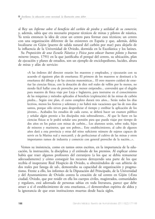 188 Dendra Médica. Revista de Humanidades 2011;10(2):177-198
Jovellanos: la educación como necesitad, la Ilustración como deber
al Rey un Informe sobre el beneficio del carbón de piedra y utilidad de su comercio;
y, además, sabía que era necesario preparar técnicos de minas y pilotos de náutica.
Ya tenía entonces la idea de crear un centro para formar esos técnicos; un centro
con una organización diferente de las existentes en España y que, además, debía
localizarse en Gijón (puerto de salida natural del carbón por mar) para alejarlo de
la influencia de la Universidad de Oviedo, dormida en la Escolástica y los latines.
Su Proposición de una Escuela Náutica y Física para educar buenos pilotos y buenos
mineros (mayo, 1791) en la que justificaba el porqué del centro, su ubicación, plan
de ejecución y planes de estudios, son un ejemplo de enciclopedismo, lucidez, altura
de miras y afán de servicio:
«A las órdenes del director estarán los maestros y empleados, y ejecutarán con su
acuerdo el siguiente plan de enseñanza: El primero de los maestros se destinará a la
enseñanza del dibujo y de las ciencias matemáticas... El otro maestro cuidará de ense-
ñar las ciencias físicas, con la dotación de diez mil reales de vellón por lo menos, no
siendo fácil hallar cosa de provecho por menor estipendio... convendrá que el elegido
para maestro de física viaje por Lieja e Inglaterra, para instruirse en el conocimiento
de las máquinas y métodos aplicados al beneficio (explotación) de las minas de carbón
piedra... Según este plan, el curso completo durará tres años... Serán todos los días
lectivos, menos los festivos y solemnes y no habrá más vacaciones que las de esos días
santos, porque sólo sirven para desperdiciar el tiempo y entibiar la aplicación de los
jóvenes... Acabados los estudios de cada curso, se deberá hacer un examen público
y señalar algún premio a los discípulos más sobresalientes... Al que lo fuere en las
ciencias físicas se le podrá señalar una pensión para que pueda viajar por tiempo de
dos años en los países con minas de carbón... Los alumnos serán, sobre todo, hijos
de mineros y marineros, que son pobres... Este establecimiento, al cabo de algunos
años dará a esta provincia y otras del reino suficiente número de sujetos capaces de
servir en la Marina real y mercantil, y de perfeccionar el cultivo de las minas y otros
importantes ramos de industria y comercio con general provecho de la nación...».
Vemos su insistencia, como en tantos otros escritos, en la importancia de la edu-
cación, la instrucción, la disciplina y el estímulo de los premios. Al explicar cómo
había que traer algunos profesores del extranjero (a los que se debía remunerar
adecuadamente) y cómo conseguir los recursos detrayendo una parte de los que
recibía el inoperante Real Hospicio de Oviedo, u obteniéndolos de «un arbitrio de
dos reales por fanega de sal», demostraba su capacidad de organización y pragma-
tismo. Frente a ello, los informes de la Diputación del Principado, de la Universidad
y del Ayuntamiento de Oviedo contra la creación de tal centro en Gijón («Esta
ciudad, Oviedo, que por residir en ella los cuerpos civiles, magistrados, comunidades
y regulares, está adornada de personas sabias en toda literatura, parece que debe
atraer a sí el establecimiento de esta enseñanza...») demostraban espíritu de aldea y
la ignorancia de que eran instituciones muertas desde hacía siglos.
 