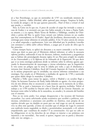 190 Dendra Médica. Revista de Humanidades 2011;10(2):177-198
Jovellanos: la educación como necesitad, la Ilustración como deber
jó a San Petersburgo, ya que en noviembre de 1797 era nombrado ministro de
Gracia y Justicia. «Adiós felicidad, adiós quietud para siempre. Empieza la bulla,
la venida de amigos y de los que quieren parecerlo... Haré el bien y evitaré el mal
que pueda...», escribió.
Pero, la Corte era lo que era. A poco de acceder al cargo fue invitado a comer a
casa de Godoy y se encontró con que éste había sentado a la mesa a Pepita Tudó,
su amante, y a su esposa, María Teresa de Borbón y Vallabriga, condesa de Chin-
chón y prima del Rey (a quién Goya retrató con infinita ternura en un cuadro
que hoy contemplamos en El Prado). Aquel día Jovellanos, desconcertado, no tuvo
estómago para tomar alimento ni articular palabra. A los 53 años carecía de cintura
y su salud empezaba a quebrantarse. Leía con dificultad por la presbicia («escribo
con anteojos») y debía sufrir cólicos biliares, a juzgar por el aceite de oliva que le
fue prescrito.
Como siempre hacía, se aplicó sin descanso a su nuevo cometido y en los nueve
meses que duró su paso por el Ministerio elaboró informes: a) sobre la necesaria
reforma jurídica, ordenando el mar de decretos, órdenes, resoluciones y pragmáticas
que se habían ido promulgando durante siglos; b) un Plan para arreglar los estudios
en las Universidades y c) la Reforma de los tribunales de la Inquisición. Ni que decir
que si ya tenía enemigos poderosos desde su informe sobre la reforma agraria apo-
yando la desamortización de mayorazgos y tierras eclesiásticas; que la Inquisición
le veía como un peligro; que la reina le odiaba por todo, y que el absolutista y
tortuoso José Antonio Caballero, fiscal del Consejo Supremo de Guerra, le odiaba
en la misma proporción que le envidiaba, sus nuevos informes estimularon a sus
enemigos. Fue cesado en el Ministerio a mediados de agosto de 1798 y sustituido
por quien debió dirigir la maniobra: Caballero.
Marchó a Trillo «para tomar las aguas», volvió a Madrid y en octubre llegó a
Gijón. Su hermano Francisco de Paula, había fallecido en agosto. «La triste perspec-
tiva de mis últimos días se oscurecerá a cada instante con la memoria de su falta»,
escribió. No se paró a lamentarse ni a hacer lista de agravios recibidos. Volvió al
trabajo y en 1799 escribió la Oración sobre el Estudio de las Ciencias Naturales, un
hermoso texto sobre la belleza de la naturaleza, su estudio y la armonía del hombre
con el entorno.
Pero ya no tenía poder. Los amigos desaparecían y los recursos del Instituto
escaseaban. Las cartas solicitando ayuda económica que escribió a políticos, aris-
tócratas, eclesiásticos y asturianos con posibles en América, eran propias de un
espíritu elevado que no dudaba en pasar por ese mal trago en aras de mantener
viva su obra más querida. ¿Cómo no recordar que el obispo de Lugo le contestó
con malévola ironía negándole su óbolo y permitiéndose aconsejarle, a él, soltero
empedernido, que «cambiara de estado»? Y su contestación: «Lo que no cabe en
las obligaciones ni en los derechos de un obispo es injuriar a sus prójimos con
injusticia y sin necesidad... Sea usted, si quiere, ingrato con su patria y descono-
cido con sus amigos...».
 