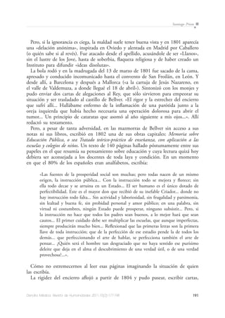 191Dendra Médica. Revista de Humanidades 2011;10(2):177-198
Santiago Prieto
Pero, si la ignorancia es ciega, la maldad suele tener buena vista y en 1801 aparecía
una «delación anónima», inspirada en Oviedo y alentada en Madrid por Caballero
(o quién sabe si al revés). Fue atacado desde el apellido, acusándole de ser «Llanos»,
sin el lustre de los Jove, hasta de soberbia, flaqueza religiosa y de haber creado un
Instituto para difundir «ideas disolutas».
La bola rodó y en la madrugada del 13 de marzo de 1801 fue sacado de la cama,
apresado y conducido incomunicado hasta el convento de San Froilán, en León. Y
desde allí, a Barcelona y después a Mallorca («a la cartuja de Jesús Nazareno, en
el valle de Valdemuza, a donde llegué el 18 de abril»). Sintonizó con los monjes y
pudo enviar dos cartas de alegaciones al Rey, que sólo sirvieron para empeorar su
situación y ser trasladado al castillo de Bellver. «El rigor y la estrechez del encierro
que sufrí allí... Hallábame enfermo de la inflamación de una parótida junto a la
oreja izquierda que había hecho necesaria una operación dolorosa para abrir el
tumor... Un principio de cataratas que asomó al año siguiente a mis ojos...». Allí
redactó su testamento.
Pero, a pesar de tanta adversidad, en las mazmorras de Bellver sin acceso a sus
notas ni sus libros, escribió en 1802 una de sus obras capitales: Memoria sobre
Educación Pública, o sea Tratado teórico-práctico de enseñanza, con aplicación a las
escuelas y colegios de niños. Un texto de 140 páginas hallado póstumamente entre sus
papeles en el que resumía su pensamiento sobre educación y cuya lectura quizá hoy
debiera ser aconsejada a los docentes de toda laya y condición. En un momento
en que el 80% de los españoles eran analfabetos, escribía:
«Las fuentes de la prosperidad social son muchas; pero todas nacen de un mismo
origen, la instrucción pública... Con la instrucción todo se mejora y florece; sin
ella todo decae y se arruina en un Estado... El ser humano es el único dotado de
perfectibilidad. Este es el mayor don que recibió de su inefable Criador... donde no
hay instrucción todo falta... Sin actividad y laboriosidad, sin frugalidad y parsimonia,
sin lealtad y buena fe, sin probidad personal y amor público; en una palabra, sin
virtud ni costumbres, ningún Estado puede prosperar, ninguno subsistir... Pero, si
la instrucción no hace que todos los padres sean buenos, a lo mejor hará que sean
cautos... El primer cuidado debe ser multiplicar las escuelas, que aunque imperfectas,
siempre producirán mucho bien... Reflexionad que las primeras letras son la primera
llave de toda instrucción; que de la perfección de ese estudio pende la de todos los
demás... que perfeccionando el arte de hablar, se perfecciona también el arte de
pensar... ¿Quién será el hombre tan desgraciado que no haya sentido ese purísimo
deleite que deja en el alma el descubrimiento de una verdad útil, o de una verdad
provechosa?...».
Cómo no estremecernos al leer esas páginas imaginando la situación de quien
las escribía.
La rigidez del encierro aflojó a partir de 1804 y pudo pasear, escribir cartas,
 