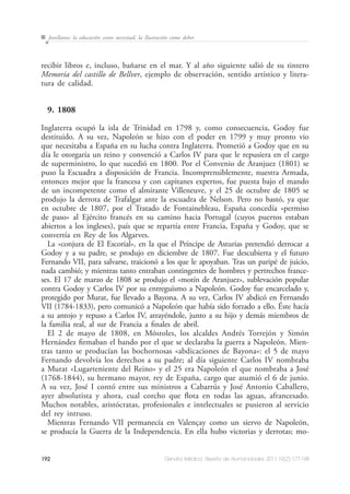 192 Dendra Médica. Revista de Humanidades 2011;10(2):177-198
Jovellanos: la educación como necesitad, la Ilustración como deber
recibir libros e, incluso, bañarse en el mar. Y al año siguiente salió de su tintero
Memoria del castillo de Bellver, ejemplo de observación, sentido artístico y litera-
tura de calidad.
9. 1808
Inglaterra ocupó la isla de Trinidad en 1798 y, como consecuencia, Godoy fue
destituido. A su vez, Napoleón se hizo con el poder en 1799 y muy pronto vio
que necesitaba a España en su lucha contra Inglaterra. Prometió a Godoy que en su
día le otorgaría un reino y convenció a Carlos IV para que le repusiera en el cargo
de superministro, lo que sucedió en 1800. Por el Convenio de Aranjuez (1801) se
puso la Escuadra a disposición de Francia. Incomprensiblemente, nuestra Armada,
entonces mejor que la francesa y con capitanes expertos, fue puesta bajo el mando
de un incompetente como el almirante Villeneuve, y el 25 de octubre de 1805 se
produjo la derrota de Trafalgar ante la escuadra de Nelson. Pero no bastó, ya que
en octubre de 1807, por el Tratado de Fontainebleau, España concedía «permiso
de paso» al Ejército francés en su camino hacia Portugal (cuyos puertos estaban
abiertos a los ingleses), país que se repartía entre Francia, España y Godoy, que se
convertía en Rey de los Algarves.
La «conjura de El Escorial», en la que el Príncipe de Asturias pretendió derrocar a
Godoy y a su padre, se produjo en diciembre de 1807. Fue descubierta y el futuro
Fernando VII, para salvarse, traicionó a los que le apoyaban. Tras un paripé de juicio,
nada cambió; y mientras tanto entraban contingentes de hombres y pertrechos france-
ses. El 17 de marzo de 1808 se produjo el «motín de Aranjuez», sublevación popular
contra Godoy y Carlos IV por su entreguismo a Napoleón. Godoy fue encarcelado y,
protegido por Murat, fue llevado a Bayona. A su vez, Carlos IV abdicó en Fernando
VII (1784-1833), pero comunicó a Napoleón que había sido forzado a ello. Éste hacía
a su antojo y repuso a Carlos IV, atrayéndole, junto a su hijo y demás miembros de
la familia real, al sur de Francia a finales de abril.
El 2 de mayo de 1808, en Móstoles, los alcaldes Andrés Torrejón y Simón
Hernández firmaban el bando por el que se declaraba la guerra a Napoleón. Mien-
tras tanto se producían las bochornosas «abdicaciones de Bayona»: el 5 de mayo
Fernando devolvía los derechos a su padre; al día siguiente Carlos IV nombraba
a Murat «Lugarteniente del Reino» y el 25 era Napoleón el que nombraba a José
(1768-1844), su hermano mayor, rey de España, cargo que asumió el 6 de junio.
A su vez, José I contó entre sus ministros a Cabarrús y José Antonio Caballero,
ayer absolutista y ahora, cual corcho que flota en todas las aguas, afrancesado.
Muchos notables, aristócratas, profesionales e intelectuales se pusieron al servicio
del rey intruso.
Mientras Fernando VII permanecía en Valençay como un siervo de Napoleón,
se producía la Guerra de la Independencia. En ella hubo victorias y derrotas; mo-
 