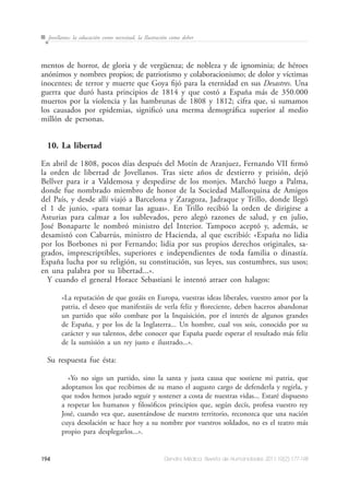 194 Dendra Médica. Revista de Humanidades 2011;10(2):177-198
Jovellanos: la educación como necesitad, la Ilustración como deber
mentos de horror, de gloria y de vergüenza; de nobleza y de ignominia; de héroes
anónimos y nombres propios; de patriotismo y colaboracionismo; de dolor y víctimas
inocentes; de terror y muerte que Goya fijó para la eternidad en sus Desastres. Una
guerra que duró hasta principios de 1814 y que costó a España más de 350.000
muertos por la violencia y las hambrunas de 1808 y 1812; cifra que, si sumamos
los causados por epidemias, significó una merma demográfica superior al medio
millón de personas.
10. La libertad
En abril de 1808, pocos días después del Motín de Aranjuez, Fernando VII firmó
la orden de libertad de Jovellanos. Tras siete años de destierro y prisión, dejó
Bellver para ir a Valdemosa y despedirse de los monjes. Marchó luego a Palma,
donde fue nombrado miembro de honor de la Sociedad Mallorquina de Amigos
del País, y desde allí viajó a Barcelona y Zaragoza, Jadraque y Trillo, donde llegó
el 1 de junio, «para tomar las aguas». En Trillo recibió la orden de dirigirse a
Asturias para calmar a los sublevados, pero alegó razones de salud, y en julio,
José Bonaparte le nombró ministro del Interior. Tampoco aceptó y, además, se
desamistó con Cabarrús, ministro de Hacienda, al que escribió: «España no lidia
por los Borbones ni por Fernando; lidia por sus propios derechos originales, sa-
grados, imprescriptibles, superiores e independientes de toda familia o dinastía.
España lucha por su religión, su constitución, sus leyes, sus costumbres, sus usos;
en una palabra por su libertad...».
Y cuando el general Horace Sebastiani le intentó atraer con halagos:
«La reputación de que gozáis en Europa, vuestras ideas liberales, vuestro amor por la
patria, el deseo que manifestáis de verla feliz y floreciente, deben haceros abandonar
un partido que sólo combate por la Inquisición, por el interés de algunos grandes
de España, y por los de la Inglaterra... Un hombre, cual vos sois, conocido por su
carácter y sus talentos, debe conocer que España puede esperar el resultado más feliz
de la sumisión a un rey justo e ilustrado...».
Su respuesta fue ésta:
«Yo no sigo un partido, sino la santa y justa causa que sostiene mi patria, que
adoptamos los que recibimos de su mano el augusto cargo de defenderla y regirla, y
que todos hemos jurado seguir y sostener a costa de nuestras vidas... Estaré dispuesto
a respetar los humanos y filosóficos principios que, según decís, profesa vuestro rey
José, cuando vea que, ausentándose de nuestro territorio, reconozca que una nación
cuya desolación se hace hoy a su nombre por vuestros soldados, no es el teatro más
propio para desplegarlos...».
 