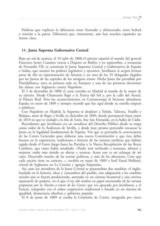 195Dendra Médica. Revista de Humanidades 2011;10(2):177-198
Santiago Prieto
Palabras que explican la diferencia entre ilustrado y afrancesado; entre lealtad
y traición a la patria. Diferencia que, tristemente, aún hoy muchos españoles no
tienen clara.
11. Junta Suprema Gubernativa Central
Bajo un sol de justicia, el 19 julio de 1808 el ejército español al mando del general
Francisco Javier Castaños vencía a Dupont en Bailén; y en septiembre, a instancias
de Fernando VII, se constituía la Junta Suprema Central y Gubernativa de España
e Indias, que asumió los poderes legislativo y ejecutivo. Jovellanos sí aceptó formar
parte de ella en representación de Asturias y ser uno de los 35 delegados elegidos
por las Juntas de las capitales de los antiguos reinos. Dicha Junta fue presidida por
Floridablanca, tuvo su primera sede en Aranjuez y una de sus primeras decisiones
fue aliarse con Inglaterra contra Napoleón.
El 5 de diciembre de 1808 el corso entraba en Madrid al mando de lo mejor de
su ejército. Desde Chamartín llegó a la Puerta del Sol y, por la calle del Arenal,
al Palacio Real. Pero los acontecimientos en Centroeuropa le hicieron abandonar
España en enero de 1809 y siempre recordó que fue aquí donde su estrella empezó
a palidecer.
Con Napoleón en Madrid, la Suprema se desplazó a Toledo, Talavera, Trujillo y
Badajoz, antes de llegar a Sevilla en diciembre de 1809, donde permaneció hasta enero
de 1810 en que se trasladó a la Isla de León, hoy San Fernando, en la bahía de Cádiz.
Recordemos que Jovellanos era un estudioso del Derecho Público desde su etapa
como oidor de la Audiencia de Sevilla, y desde muy pronto pretendió encauzar la
Junta en la legalidad fundamental de España. Vio que se precisaba la convocatoria
de las Cortes Generales para elaborar una nueva Constitución y que ésta debía
basarse en la experiencia, tradiciones e historia de las normas jurídicas que habían
regido desde el Fuero Juzgo hasta las Partidas y la Nueva Recopilación de los Reyes
Católicos, que tanto había estudiado. «Nadie más inclinado a restaurar, afirmar y
mejorar; nadie más tímido en alterar y renovar. Acaso este es un achaque de mi
vejez. Desconfío mucho de las teorías políticas, y más de las abstractas. Creo que
cada nación tiene su carácter...», escribía en mayo de 1809 a lord Vassal Holland,
cónsul de Inglaterra en La Coruña y egregio hispanista.
Así, ante los miembros de la Junta Central se presentaban dos modelos: el inglés,
fundado en la historia, ideas y costumbres del pueblo, con adaptación a los cambios
sociales que se fueran produciendo, asentado en un sistema bicameral y una estricta
separación de poderes, en el que el rey sólo tendría un papel sancionador de las normas
propuestas por la Nación a través de las Cortes, que era apoyado por Jovellanos; y el
francés, rompedor con el orden corporativo tradicional y basado en un sistema de
igualdad, democracia absoluta y gobierno popular.
El 8 de junio de 1809 se creaba la Comisión de Cortes, integrada por cinco
 