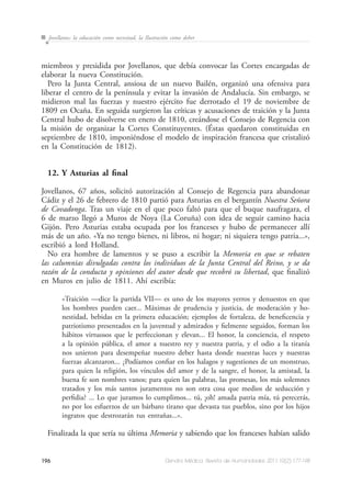 196 Dendra Médica. Revista de Humanidades 2011;10(2):177-198
Jovellanos: la educación como necesitad, la Ilustración como deber
miembros y presidida por Jovellanos, que debía convocar las Cortes encargadas de
elaborar la nueva Constitución.
Pero la Junta Central, ansiosa de un nuevo Bailén, organizó una ofensiva para
liberar el centro de la península y evitar la invasión de Andalucía. Sin embargo, se
midieron mal las fuerzas y nuestro ejército fue derrotado el 19 de noviembre de
1809 en Ocaña. En seguida surgieron las críticas y acusaciones de traición y la Junta
Central hubo de disolverse en enero de 1810, creándose el Consejo de Regencia con
la misión de organizar la Cortes Constituyentes. (Éstas quedaron constituidas en
septiembre de 1810, imponiéndose el modelo de inspiración francesa que cristalizó
en la Constitución de 1812).
12. Y Asturias al final
Jovellanos, 67 años, solicitó autorización al Consejo de Regencia para abandonar
Cádiz y el 26 de febrero de 1810 partió para Asturias en el bergantín Nuestra Señora
de Covadonga. Tras un viaje en el que poco faltó para que el buque naufragara, el
6 de marzo llegó a Muros de Noya (La Coruña) con idea de seguir camino hacia
Gijón. Pero Asturias estaba ocupada por los franceses y hubo de permanecer allí
más de un año. «Ya no tengo bienes, ni libros, ni hogar; ni siquiera tengo patria...»,
escribió a lord Holland.
No era hombre de lamentos y se puso a escribir la Memoria en que se rebaten
las calumnias divulgadas contra los individuos de la Junta Central del Reino, y se da
razón de la conducta y opiniones del autor desde que recobró su libertad, que finalizó
en Muros en julio de 1811. Ahí escribía:
«Traición —dice la partida VII— es uno de los mayores yerros y denuestos en que
los hombres pueden caer... Máximas de prudencia y justicia, de moderación y ho-
nestidad, bebidas en la primera educación; ejemplos de fortaleza, de beneficencia y
patriotismo presentados en la juventud y admirados y fielmente seguidos, forman los
hábitos virtuosos que le perfeccionan y elevan... El honor, la conciencia, el respeto
a la opinión pública, el amor a nuestro rey y nuestra patria, y el odio a la tiranía
nos unieron para desempeñar nuestro deber hasta donde nuestras luces y nuestras
fuerzas alcanzaron... ¿Podíamos confiar en los halagos y sugestiones de un monstruo,
para quien la religión, los vínculos del amor y de la sangre, el honor, la amistad, la
buena fe son nombres vanos; para quien las palabras, las promesas, los más solemnes
tratados y los más santos juramentos no son otra cosa que medios de seducción y
perfidia? ... Lo que juramos lo cumplimos... tú, ¡oh! amada patria mía, tú perecerás,
no por los esfuerzos de un bárbaro tirano que devasta tus pueblos, sino por los hijos
ingratos que destrozarán tus entrañas...».
Finalizada la que sería su última Memoria y sabiendo que los franceses habían salido
 