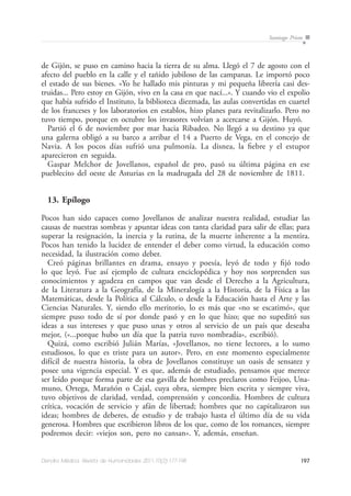197Dendra Médica. Revista de Humanidades 2011;10(2):177-198
Santiago Prieto
de Gijón, se puso en camino hacia la tierra de su alma. Llegó el 7 de agosto con el
afecto del pueblo en la calle y el tañido jubiloso de las campanas. Le importó poco
el estado de sus bienes. «Yo he hallado mis pinturas y mi pequeña librería casi des-
truidas... Pero estoy en Gijón, vivo en la casa en que nací...». Y cuando vio el expolio
que había sufrido el Instituto, la biblioteca diezmada, las aulas convertidas en cuartel
de los franceses y los laboratorios en establos, hizo planes para revitalizarlo. Pero no
tuvo tiempo, porque en octubre los invasores volvían a acercarse a Gijón. Huyó.
Partió el 6 de noviembre por mar hacia Ribadeo. No llegó a su destino ya que
una galerna obligó a su barco a arribar el 14 a Puerto de Vega, en el concejo de
Navia. A los pocos días sufrió una pulmonía. La disnea, la fiebre y el estupor
aparecieron en seguida.
Gaspar Melchor de Jovellanos, español de pro, pasó su última página en ese
pueblecito del oeste de Asturias en la madrugada del 28 de noviembre de 1811.
13. Epílogo
Pocos han sido capaces como Jovellanos de analizar nuestra realidad, estudiar las
causas de nuestras sombras y apuntar ideas con tanta claridad para salir de ellas; para
superar la resignación, la inercia y la rutina, de la muerte inherente a la mentira.
Pocos han tenido la lucidez de entender el deber como virtud, la educación como
necesidad, la ilustración como deber.
Creó páginas brillantes en drama, ensayo y poesía, leyó de todo y fijó todo
lo que leyó. Fue así ejemplo de cultura enciclopédica y hoy nos sorprenden sus
conocimientos y agudeza en campos que van desde el Derecho a la Agricultura,
de la Literatura a la Geografía, de la Mineralogía a la Historia, de la Física a las
Matemáticas, desde la Política al Cálculo, o desde la Educación hasta el Arte y las
Ciencias Naturales. Y, siendo ello meritorio, lo es más que «no se escatimó», que
siempre puso todo de sí por donde pasó y en lo que hizo; que no supeditó sus
ideas a sus intereses y que puso unas y otros al servicio de un país que deseaba
mejor, («...porque hubo un día que la patria tuvo nombradía», escribió).
Quizá, como escribió Julián Marías, «Jovellanos, no tiene lectores, a lo sumo
estudiosos, lo que es triste para un autor». Pero, en este momento especialmente
difícil de nuestra historia, la obra de Jovellanos constituye un oasis de sensatez y
posee una vigencia especial. Y es que, además de estudiado, pensamos que merece
ser leído porque forma parte de esa gavilla de hombres preclaros como Feijoo, Una-
muno, Ortega, Marañón o Cajal, cuya obra, siempre bien escrita y siempre viva,
tuvo objetivos de claridad, verdad, comprensión y concordia. Hombres de cultura
crítica, vocación de servicio y afán de libertad; hombres que no capitalizaron sus
ideas; hombres de deberes, de estudio y de trabajo hasta el último día de su vida
generosa. Hombres que escribieron libros de los que, como de los romances, siempre
podremos decir: «viejos son, pero no cansan». Y, además, enseñan.
 