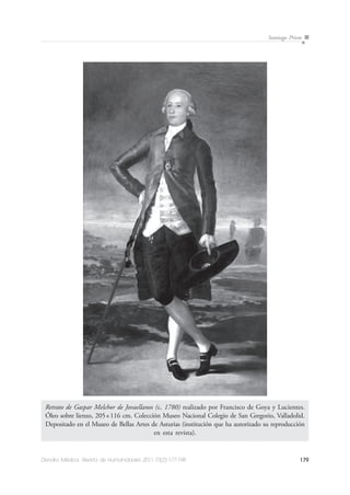 179Dendra Médica. Revista de Humanidades 2011;10(2):177-198
Santiago Prieto
Retrato de Gaspar Melchor de Jovaellanos (c. 1780) realizado por Francisco de Goya y Lucientes.
Óleo sobre lienzo, 205×116 cm. Colección Museo Nacional Colegio de San Gregorio, Valladolid.
Depositado en el Museo de Bellas Artes de Asturias (institución que ha autorizado su reproducción
en esta revista).
 