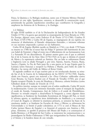 180 Dendra Médica. Revista de Humanidades 2011;10(2):177-198
Jovellanos: la educación como necesitad, la Ilustración como deber
Física, la Química y la Biología modernas, junto con el Sistema Métrico Decimal
nacieron en este siglo. Igualmente, entonces se desarrolló la construcción naval,
permitiendo las grandes expediciones científicas que «cambiaron» la Geografía y
ampliaron las fronteras de la Botánica y la Zoología.
1.2 Política
El siglo XVIII también es el de la Declaración de Independencia de los Estados
Unidos (1776) y la guerra que permitió su emancipación de Gran Bretaña en 1783.
En Europa, algunos reyes como Federico II de Prusia (1712-1786), Catalina II
de Rusia (1729-1796) y Carlos III de España, se impregnaron de ese espíritu sin
renunciar al absolutismo, el llamado «despotismo ilustrado», e iniciaron reformas
en sus naciones empezando a pensar en sus habitantes.
Carlos III de España (Borbón nacido en Madrid en 1716 y rey desde 1759 hasta
su muerte en 1788) fue el tercer hijo de Felipe V (primero del matrimonio de éste
con Isabel de Farnesio) y llegó al trono tras el fallecimiento de sus hermanastros Luis
I y Fernando VI sin descendencia. El primer asunto grave con el que se enfrentó
fue el de la Guerra de los Siete Años (1756-1763) en la que se dirimía el control
de Silesia y la supremacía colonial en América. Por un lado se enfrentaron Prusia
e Inglaterra (con su aliado Portugal) y, por otro, Sajonia, Austria, Francia, Rusia,
Suecia y España. La Paz de París puso fin a una guerra en la que España ganó la
Luisiana (antes francesa) y recuperó La Habana y Manila, pero hubo de ceder la
Florida y las tierras del Golfo de Méjico al Reino Unido.
El segundo conflicto en el que nuestro país se vio involucrado durante su reina-
do fue el de la Guerra de la Independencia de los EEUU (1776-1783). España,
aliada con Francia, apoyó con material a las «Trece Colonias» sublevadas contra
Gran Bretaña. La Guerra finalizó con el Tratado de Versalles (1783), por el que
España recuperó Florida, la costa de Honduras y Menorca, colonia británica (como
Gibraltar) desde el Tratado de Utrecht de 1713.
En política interior, aunque no rompió con el orden establecido, Carlos III inició
la modernización. Contó con ministros ilustrados como el marqués de Esquilache,
el conde de Aranda, Campomanes, José de Gálvez o el conde de Floridablanca.
Durante su reinado empezó a desarrollarse la burguesía y, como algunos datos
significativos, se fundaron las Sociedades Económicas de Amigos del País, se inició
la reforma agraria, se repoblaron áreas deshabitadas en Andalucía y se construyó
el Canal de Aragón; se reformó la enseñanza primaria, se sentaron las bases de la
enseñanza media y se fundaron las Escuelas de Artes y Oficios; se reformaron las
Universidades y se limitó el poder eclesiástico; en 1772 se creó el Banco de San
Carlos (primer Banco de España) y se fomentó el comercio con América y Fili-
pinas. Asimismo, se aprobó el proyecto del Museo del Prado y se construyeron el
Jardín Botánico y el Hospital de San Carlos, se mejoraron las comunicaciones y se
promulgaron las Reales Ordenanzas (1786) que reorganizaban las Fuerzas Armadas,
y el himno y la bandera datan de este reinado.
 