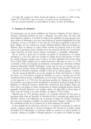 181Dendra Médica. Revista de Humanidades 2011;10(2):177-198
Santiago Prieto
A Carlos III, casado con María Amalia de Sajonia, le sucedió en 1788 su hijo,
Carlos IV (1748-1819), que no estuvo a la altura de las circunstancias.
En este contexto histórico se desarrollaron la vida y la obra de Jovellanos.
2. Asturias al comienzo
El matrimonio con un punto nobiliario de Francisco Gregorio de Jove Llanos y
Francisca Apolinaria Ramírez de Jove y Miranda, tuvo doce hijos. De ellos sólo
ocho llegaron a adultos y el cambio de orden de los apellidos tres generaciones antes
(por razones de abolengo y que tuvo trascendencia en nuestro biografiado) hizo que
el décimo, al nacer en Gijón el 5 de enero de 1744 fuera bautizado el día de los
Reyes Magos con los nombres de Gaspar Melchor Baltasar María de Jovellanos y
Ramírez. Pasó su infancia en Gijón donde estudió sus primeras letras y los rudi-
mentos de la gramática latina. Siempre tuvo una estrecha relación con su hermano
mayor Francisco de Paula, futuro marino, matemático y entrañable colaborador.
Por su carácter y gusto por el estudio, sus padres le encaminaron a la carrera
eclesiástica y a los trece años fue enviado al colegio de los franciscanos en Ovie-
do, donde demostró agudeza para el latín y las ideas filosóficas del escocés Duns
Scoto (1266-1308) seguidas por la orden franciscana. Allí pasó un año y en 1758
se trasladó a Ávila con el grupo de estudiantes aventajados que mantenía el obispo
asturiano Romualdo Velarde Cienfuegos. Como más de una vez recordó, por en-
tonces leyó la Imitatio Christi del teólogo alemán Thomas de Kempis (1380-1471)
y, además de Derecho Canónico, estudió la obra de los clásicos griegos y latinos.
Tras dos cursos de filosofía y tres en las cátedras de «Prima de Cánones» y «Prima
de Leyes», en 1763 obtuvo el grado de Bachiller en Leyes y Cánones por la Uni-
versidad de Osma (Soria), revalidándolo en la de Santo Tomás de Ávila. Se licenció
al año siguiente y en 1764 (tras las oportunas pruebas de «limpieza de sangre» y
los exámenes, que superó nemine discrepante) se incorporó al selecto Colegio de San
Ildefonso en Alcalá de Henares, donde hizo amistad con José Cadalso. Salvo una
breve visita a sus padres en Gijón, permaneció en Alcalá estudiando francés, historia,
geografía, Derecho Romano y los «códigos sabios» del siglo XIII: el Fuero Juzgo, el
Fuero Viejo de Castilla y Las Siete Partidas, de Alfonso X (1221-1284).
Sabemos que en 1767 pensaba opositar a la «canonjía doctoral» de Tuy, pero su
preceptor, Juan Arias de Saavedra, le disuadió de ello y aconsejó que optara por el
Derecho. Gracias a las influencias de su pariente el duque de Losada («alentadas»
por una joven marquesa, sensible a los dones del joven Gaspar), a finales de 1767
fue nombrado letrado de lo Criminal de la Real Audiencia de Sevilla.
Como ejemplo de sus relaciones, antes de ir a su destino se presentó al conde de
Aranda, aragonés ilustrado y entonces Presidente del Consejo de Castilla, núcleo
del poder de la Monarquía. La entrevista debió ser curiosa y en ella el político le
aconsejó: «destierre la golilla, el blondo pelucón y el zapato con hebilla de plata;
 