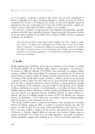 182 Dendra Médica. Revista de Humanidades 2011;10(2):177-198
Jovellanos: la educación como necesitad, la Ilustración como deber
yo se lo mando... comience a desterrar tales zaleas, que en nada contribuyen al
decoro y dignidad de la toga». Jovellanos obedeció y cuando en marzo de 1768 se
incorporó con 24 años a la Audiencia de Sevilla, no sólo evitó aquellos signos de
prepotencia sino que se preocupó por el trato que recibían los presos y pugnó por
evitar la tortura como forma de hacer confesar a los acusados.
Por entonces, su paisano y amigo fraterno, Juan Agustín Ceán Bermúdez, asentado
también en Sevilla como aprendiz de pintor y futuro autor del Diccionario histórico
de los más ilustres profesores de las Bellas Artes en España (1800), escribió la siguiente
semblanza de Jovellanos:
«Era más alto que bajo, cuerpo airoso, cabeza erguida, ojos vivos... limpio y aseado
en el vestir... y si alguna vez se distinguía con el bello sexo, era con las de lustre,
talento y educación... Era generoso, religioso sin preocupación, amante de la verdad,
del orden y la justicia; firme en sus resoluciones, pero benigno con los desvalidos;
constante en la amistad, agradecido a sus bienhechores, incansable en el estudio y
fuerte para el trabajo».
3. Sevilla
Sevilla significó para Jovellanos, además de sus comienzos como letrado, el estudio
de Derecho Público, de los idiomas inglés, francés y portugués, y la asistencia a
la tertulia de Pablo de Olavide (1725-1803). Éste, licenciado en teología, jurista,
escritor y político, había desarrollado las campañas de adjudicación de tierras de
Sierra Morena a colonos traídos de Europa Central; había pasado en Francia desde
1756 hasta 1763, donde había tratado a Voltaire y Diderot; poseía fortuna personal
y además se había casado con una viuda rica, lo que le permitía mantener un alto
nivel de vida y organizar conciertos, sesiones literarias y representaciones teatrales
en su residencia en los Alcázares a los que acudía lo más granado de la sociedad
sevillana. Jovellanos tuvo acceso a La Enciclopedia y a las obras de Bacon, Hume,
Hobbes, Spinoza, Milton, Rousseau y Voltaire, muchas prohibidas por la Inquisición,
que leyó merced a la oportuna licencia. Jovellanos destacó en aquel ambiente y,
además, allí leyó El verdadero método de enseñar (1746), del lisboeta Luis Antonio
Verney («el Barbadiño», 1713-1792), todo un revulsivo sobre los métodos pedagó-
gicos de la época y que citará más de una vez.
En Sevilla también inició su colección de pintura, hizo amistad con Fernando
Álvarez de Toledo, duque de Alba, y escribió sus primeras poesías, dos obras de
teatro... y vivió el amor. En sus versos utilizó pseudónimos como «Jovino» o «Fa-
bio» y no puso nombre a ninguno de sus amores, sólo presentes como «Marina»,
«Alcmena» o «Enarda». Alguno debió ser más que una aventura («Quiero que mi
pasión, ¡oh Enarda! sea / menos de ti, de todos ignorada; / que ande en silencio y
sombra sepultada y ningún necio mofador la vea.../ Amor es un afecto misterioso...»).
 