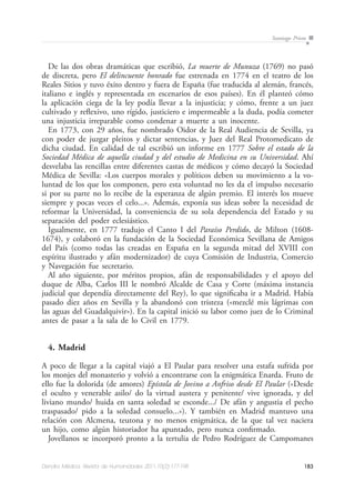 183Dendra Médica. Revista de Humanidades 2011;10(2):177-198
Santiago Prieto
De las dos obras dramáticas que escribió, La muerte de Munuza (1769) no pasó
de discreta, pero El delincuente honrado fue estrenada en 1774 en el teatro de los
Reales Sitios y tuvo éxito dentro y fuera de España (fue traducida al alemán, francés,
italiano e inglés y representada en escenarios de esos países). En él planteó cómo
la aplicación ciega de la ley podía llevar a la injusticia; y cómo, frente a un juez
cultivado y reflexivo, uno rígido, justiciero e impermeable a la duda, podía cometer
una injusticia irreparable como condenar a muerte a un inocente.
En 1773, con 29 años, fue nombrado Oidor de la Real Audiencia de Sevilla, ya
con poder de juzgar pleitos y dictar sentencias, y Juez del Real Protomedicato de
dicha ciudad. En calidad de tal escribió un informe en 1777 Sobre el estado de la
Sociedad Médica de aquella ciudad y del estudio de Medicina en su Universidad. Ahí
desvelaba las rencillas entre diferentes castas de médicos y cómo decayó la Sociedad
Médica de Sevilla: «Los cuerpos morales y políticos deben su movimiento a la vo-
luntad de los que los componen, pero esta voluntad no les da el impulso necesario
si por su parte no lo recibe de la esperanza de algún premio. El interés los mueve
siempre y pocas veces el celo...». Además, exponía sus ideas sobre la necesidad de
reformar la Universidad, la conveniencia de su sola dependencia del Estado y su
separación del poder eclesiástico.
Igualmente, en 1777 tradujo el Canto I del Paraíso Perdido, de Milton (1608-
1674), y colaboró en la fundación de la Sociedad Económica Sevillana de Amigos
del País (como todas las creadas en España en la segunda mitad del XVIII con
espíritu ilustrado y afán modernizador) de cuya Comisión de Industria, Comercio
y Navegación fue secretario.
Al año siguiente, por méritos propios, afán de responsabilidades y el apoyo del
duque de Alba, Carlos III le nombró Alcalde de Casa y Corte (máxima instancia
judicial que dependía directamente del Rey), lo que significaba ir a Madrid. Había
pasado diez años en Sevilla y la abandonó con tristeza («mezclé mis lágrimas con
las aguas del Guadalquivir»). En la capital inició su labor como juez de lo Criminal
antes de pasar a la sala de lo Civil en 1779.
4. Madrid
A poco de llegar a la capital viajó a El Paular para resolver una estafa sufrida por
los monjes del monasterio y volvió a encontrarse con la enigmática Enarda. Fruto de
ello fue la dolorida (de amores) Epístola de Jovino a Anfriso desde El Paular («Desde
el oculto y venerable asilo/ do la virtud austera y penitente/ vive ignorada, y del
liviano mundo/ huida en santa soledad se esconde.../ De afán y angustia el pecho
traspasado/ pido a la soledad consuelo...»). Y también en Madrid mantuvo una
relación con Alcmena, teutona y no menos enigmática, de la que tal vez naciera
un hijo, como algún historiador ha apuntado, pero nunca confirmado.
Jovellanos se incorporó pronto a la tertulia de Pedro Rodríguez de Campomanes
 