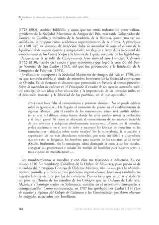 184 Dendra Médica. Revista de Humanidades 2011;10(2):177-198
Jovellanos: la educación como necesitad, la Ilustración como deber
(1723-1803), también bibliófilo y astur, que no temía rodearse de gente valiosa,
presidente de la Sociedad Matritense de Amigos del País, más tarde Gobernador del
Consejo de Castilla, y miembro de la Academia de la Historia, quien, tras ver sus
cualidades, le propuso como académico supernumerario de la misma. A principios
de 1780 leyó su discurso de recepción Sobre la necesidad de unir al estudio de la
legislación el de nuestra historia y antigüedades, un alegato a favor de la necesidad del
conocimiento de los Fueros Viejos y la historia de España por parte de los legisladores.
Además, en la tertulia de Campomanes hizo amistad con Francisco Cabarrús
(1752-1810), nacido en Francia y gran economista que logró la creación del Ban-
co Nacional de San Carlos (1782), del que fue gobernador, y la fundación de la
Compañía de Filipinas (1785).
Jovellanos se incorporó a la Sociedad Matritense de Amigos del País en 1780, año
en que también recibía el título de miembro honorario de la Sociedad equivalente
de Oviedo. Es de destacar el discurso que pronunció en Vetusta al tomar posesión:
Sobre la necesidad de cultivar en el Principado el estudio de las ciencias naturales, todo
un anticipo de sus ideas sobre educación y la importancia de las «ciencias útiles en
el desarrollo material y la felicidad de los pueblos», en el que apuntaba:
«Para crear hace falta el conocimiento y personas idóneas... No se puede edificar
sobre la ignorancia... Ha llegado el momento de pensar en el establecimiento de
algunas fábricas... ¿sin el estudio de las matemáticas, cómo será posible adelan-
tar el arte del dibujo, única fuente donde las artes pueden tomar la perfección
y el buen gusto? Ni cómo se alcanzará el conocimiento de un número increíble
de instrumentos y máquinas absolutamente necesarios... ¿Cómo, sin la química,
podrá adelantarse en el arte de teñir y estampar las fábricas de porcelana ni las
manufacturas trabajadas sobre varios metales? Sin la mineralogía, la extracción y
explotación de los más abundantes minerales, ¿no sería tan difícil y dispendiosa
que en vano se fatigarían los hombres para sacarlos de las entrañas de la tierra?
¿Quién, finalmente, sin la metalurgia sabrá distinguir la esencia de los metales,
averiguar sus propiedades y señalar los medios de fundirlos para hacerles servir a
toda especie de manufacturas?...».
Los nombramientos se sucedían y con ellos sus relaciones e influencia. En ese
mismo 1780 fue nombrado Caballero de la Orden de Alcántara, paso previo al de
miembro del prestigioso Consejo de Órdenes Militares, institución para la adminis-
tración, consulta y justicia en esas poderosas organizaciones. Jovellanos cambiaba las
ingratas labores de juez por las de consejero. Pronto tuvo que estudiar y elaborar
un plan de reforma de los estudios de los Colegios que las Órdenes de Calatrava,
Alcántara y Santiago tenían en Salamanca, sumidas en el nepotismo, corruptelas y
desorganización. Como consecuencia, en 1787 fue aprobado por Carlos III el Plan
de estudios y régimen del Colegio de Calatrava y las Constituciones que deben observar
los colegiales, redactados por Jovellanos.
 