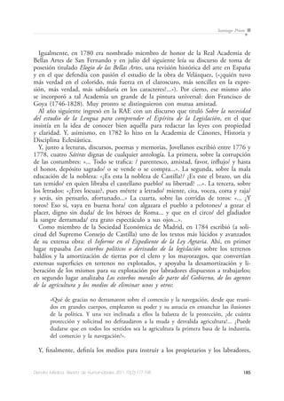 185Dendra Médica. Revista de Humanidades 2011;10(2):177-198
Santiago Prieto
Igualmente, en 1780 era nombrado miembro de honor de la Real Academia de
Bellas Artes de San Fernando y en julio del siguiente leía su discurso de toma de
posesión titulado Elogio de las Bellas Artes, una revisión histórica del arte en España
y en el que defendía con pasión el estudio de la obra de Velázquez, («¿quién tuvo
más verdad en el colorido, más fuerza en el claroscuro, más sencillez en la expre-
sión, más verdad, más sabiduría en los caracteres?...»). Por cierto, ese mismo año
se incorporó a tal Academia un grande de la pintura universal: don Francisco de
Goya (1746-1828). Muy pronto se distinguieron con mutua amistad.
Al año siguiente ingresó en la RAE con un discurso que tituló Sobre la necesidad
del estudio de la Lengua para comprender el Espíritu de la Legislación, en el que
insistía en la idea de conocer bien aquélla para redactar las leyes con propiedad
y claridad. Y, asimismo, en 1782 lo hizo en la Academia de Cánones, Historia y
Disciplina Eclesiástica.
Y, junto a lecturas, discursos, poemas y memorias, Jovellanos escribió entre 1776 y
1778, cuatro Sátiras dignas de cualquier antología. La primera, sobre la corrupción
de las costumbres: «... Todo se trafica: / parentesco, amistad, favor, influjo/ y hasta
el honor, depósito sagrado/ o se vende o se compra...». La segunda, sobre la mala
educación de la nobleza: «¿Es esta la nobleza de Castilla?/ ¿Es este el brazo, un día
tan temido/ en quien libraba el castellano pueblo/ su libertad? ...». La tercera, sobre
los letrados: «¿Eres locuaz?, pues métete a letrado/ miente, cita, vocea, corta y raja/
y serás, sin pensarlo, afortunado...» La cuarta, sobre las corridas de toros: «... ¿Y
toros? Eso sí, vaya en buena hora/ con algazara el pueblo a pelotones/ a gozar el
placer, digno sin duda/ de los héroes de Roma... y que en el circo/ del gladiador
la sangre derramada/ era grato espectáculo a sus ojos...».
Como miembro de la Sociedad Económica de Madrid, en 1784 escribió (a soli-
citud del Supremo Consejo de Castilla) uno de los textos más lúcidos y avanzados
de su extensa obra: el Informe en el Expediente de la Ley Agraria. Ahí, en primer
lugar repasaba Los estorbos políticos o derivados de la legislación sobre los terrenos
baldíos y la amortización de tierras por el clero y los mayorazgos, que convertían
extensas superficies en terrenos no explotados, y apoyaba la desamortización y li-
beración de los mismos para su explotación por labradores dispuestos a trabajarlos;
en segundo lugar analizaba Los estorbos morales de parte del Gobierno, de los agentes
de la agricultura y los medios de eliminar unos y otros:
«Qué de gracias no derramaron sobre el comercio y la navegación, desde que reuni-
dos en grandes cuerpos, emplearon su poder y su astucia en ensanchar las ilusiones
de la política. Y una vez inclinada a ellos la balanza de la protección, ¿de cuánta
protección y solicitud no defraudaron a la muda y desvalida agricultura?... ¿Puede
dudarse que en todos los sentidos sea la agricultura la primera basa de la industria,
del comercio y la navegación?».
Y, finalmente, definía los medios para instruir a los propietarios y los labradores,
 