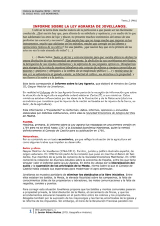 Historia de España (BCS2 – BCT2)
EL SIGLO XVIII. LOS BORBONES.


                                                                                   Texto_2 (PAU)

         INFORME SOBRE LA LEY AGRARIA DE JOVELLANOS.
        Cultivar la tierra dista mucho todavía de la perfección a que puede ser tan fácilmente
conducida. ¿Qué nación hay que, para afrenta de su sabiduría y opulencia, y en medio de lo que
han adelantado las artes de lujo y placer, no presente muchos testimonios del atraso de una
profesión tan esencial y necesaria? ¿Qué nación hay que no tenga mucho que mejorar en los
instrumentos, mucho que adelantar en los métodos, mucho que corregir en las labores y
operaciones rústicas de su cultivo? En una palabra, ¿qué nación hay que en la primera de las
artes no sea la más atrasada de todas? (…)

        (…) Basta Señor, basta ya de luz y convencimiento para que vuestra alteza no declare la
entera disolución de esta hermandad tan prepotente, la abolición de sus exorbitantes privilegios,
la derogación de sus injustas ordenanzas y la supresión de sus juzgados opresivos. Desaparezca
para siempre de la vista de nuestros labradores este concejo de señores y monjes convertidos en
pastores y granjeros y abrigados a la sombra de un magistrado público (…) y restitúyanse de
una vez su subsistencia al ganado estante, su libertad al cultivo, sus derechos a la propiedad, y
sus fueros a la razón y a la justicia.

Este texto corresponde al Informe sobre la Ley Agraria, que elaboró el ministro de Carlos
III, Gaspar Melchor de Jovellanos.

En realidad el Informe de la Ley Agraria forma parte de la recogida de información que sobre
la situación de la agricultura española ordenó elaborar Carlos III, a sus ministros. Estos
ministros estaban influenciados por las ideas de la Ilustración y de la Fisiocracia (doctrina
económica que considera que la riqueza de la nación se basaba en la riqueza de la tierra, es
decir, de la agricultura).

Esta información o “Expediente” lo conforman, datos, informes, opiniones y encuestas
elaboradas por distintas instituciones, entre ellas la Sociedad Económica de Amigos del País
de Madrid.

Fuente.
Histórica, primaria. El Informe sobre la Ley agraria fue redactado en una primera versión en
1784 pero no se envió hasta 1787 a la Sociedad Económica Matritense, quien la remitió
definitivamente al Consejo de Castilla para su publicación en 1795.

Naturaleza.
Por su contenido es un texto económico, ya que refleja la situación de la agricultura así
como algunas trabas que impiden su desarrollo.

Autor y obra.
Gaspar Melchor de Jovellanos (1744-1811). Escritor, jurista y político ilustrado español, de
origen asturiano. En 1782 formó parte de la comisión que puso en marcha el Banco de San
Carlos. Fue miembro de la junta de comercio de la Sociedad Económica Matritense. En 1784
comenzó la redacción de diversos estudios sobre la economía de España, entre los que tiene
singular valor el Informe sobre la Ley Agraria. En dicha ley aboga por la liberalización del
suelo y la supresión de los privilegios de la Mesta, norma sobre la que el Consejo de
Castilla había volcado sus esperanzas para modernizar el agro peninsular.

Jovellanos se muestra partidario de eliminar los obstáculos a la libre iniciativa. Entre
ellos estaban los baldíos, la Mesta, la elevada fiscalidad sobre los campesinos, la falta de
conocimientos útiles de los propietarios y labradores, las malas comunicaciones y la falta de
regadíos, canales y puertos.

Para corregir esta situación Jovellanos propone que los baldíos y montes comunales pasaran
a propiedad privada, la total disolución de la Mesta, el cercamiento de fincas, y que los
arrendamientos estuvieran basados en el pacto libre entre los colonos y los propietarios.
Abogaba también por la supresión de los mayorazgos y las tierras amortizadas de la iglesia y
la reforma de los impuestos. Sin embargo, el inicio de la Revolución Francesa paralizó con



     1    IES Lacimurga C. I.
          J. Javier Pérez Muñoz (DTO. Geografía e Historia)
 