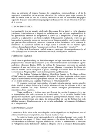 10
siglos de antelación el impacto humano del especialismo monotecnológico y el de la
supremacía economicista en los procesos educativos. Sin embargo, quien tenga en cuenta la
obra de nuestro autor en toda su extensión, encontrará en ella un humanismo pedagógico
superador de estas y otras antinomias porque para él la educación está en definitiva al servicio
de la persona.
EDUCACIÓN ESTETICA
La imaginación tiene un espacio privilegiado, bien puede decirse decisivo, en la educación
jovellanista. Para iniciarse en el lenguaje de las bellas artes y de las letras, propio del ideal de
una personalidad armónica, es indispensable el cultivo de la imaginación. El buen gusto es
educable y su educación es un objetivo explícito de la educación jovellanista. El proceso que
hace posible la comunión gozosa con las creaciones artísticas se actualiza en el contacto con los
que, por sus calidades humanas y sus dotes expresivas, se han llamado con razón “maestros de
humanidad”. La educación debiera ser el lugar donde el contacto con los mejores logros
estéticos abriera el camino hacia “un nuevo universo lleno de maravillas y encantos”41
.
La historia de la pedagogía española acaso no cuente con páginas tan densas sobre el
valor pedagógico de la formación humanista como las de este alegato de Jovellanos.
FORMACIÓN TÉCNICA
En el clima de preilustración y de ilustración ocupan un lugar destacado los intentos de una
preparación más eficiente de los artesanos y una formación técnica más actualizada en algunas
profesiones (Escolano Benito, 1988). La política de Campomanes representa un capítulo
importante de este movimiento que conjuga intereses laborales y educativos. Jovellanos, sin
coincidir siempre con la ideología en el poder, contribuyó activamente desde las Sociedades
Económicas de Amigos del País y con distintas gestiones y publicaciones.
El Real Instituto Asturiano de Náutica y Mineralogía fundado por Jovellanos en Gijón
(1794)42
constituye una realización modélica. El Instituto, de abierta inspiración realista, supera
objetivos estrechamente utilitarios para prestar atención a los aspectos generales de la educación
de los jóvenes alumnos, que acceden a él terminada su primera educación43
.
El programa comprende cuatro núcleos principales: ciencias exactas, ciencias naturales
(física y química), dibujo (industrial y técnico) e idiomas modernos. La biblioteca se inicia con
abundante literatura, con fuerte presencia de autores extranjeros principalmente sobre
matemáticas, física y química.
Puede considerarse el Instituto como precedente de las escuelas técnicas superiores que
se desarrollarían más tarde extramuros de la universidad. Por su decidida finalidad hacia
aplicaciones industriales y por los métodos inductivos que se ponían en práctica, venía a ser en
el panorama contemporáneo una especie de antiuniversidad. La vida del Instituto fue corta
debido a las graves dificultades en que se vio envuelto su fundador y a los avatares de la Guerra
de la Independencia.
EDUCACIÓN FEMENINA
La enseñanza de las niñas recibe nuevo impulso con las disposiciones del Reglamento para el
establecimiento de escuelas gratuitas para niñas en Madrid (1783).
La mujer, su función social y presencia decisiva en la cultura, figura en varios pasajes de
las obras que nos ocupan. El último pasaje pertenece a las Bases. Jovellanos, refugiado en
Sevilla mientras la nación está en guerra, reconoce una vez más la importancia de la educación
de “esta preciosa mitad de la nación”. Señala su influjo no sólo en la educación doméstica de las
 