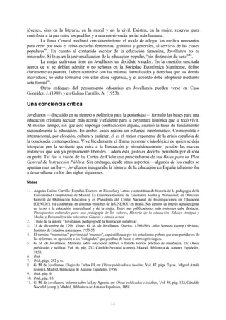 11
jóvenes, sino en la literaria, en la moral y en la civil. Existen, en la mujer, reservas para
contribuir a la paz entre los pueblos y a una convivencia social más humana.
La Junta Central meditará con detenimiento el modo de allegar los medios necesarios
para crear por todo el reino escuelas femeninas, gratuitas y generales, al servicio de las clases
populares44
. En cuanto al contenido escolar de la educación femenina, Jovellanos no es
innovador. Sí lo es en la universalización de la educación popular, “sin distinción de sexo”45
.
La mujer cultivada tiene en Jovellanos un decidido valedor. En la cuestión suscitada
acerca de si se debían admitir o no señoras en la Sociedad Económica Matritense, define
claramente su postura. Deben admitirse con las mismas formalidades y derechos que los demás
individuos; no debe formarse con ellas clase separada, y el acuerdo debe adoptarse mediante
acta formal46
.
Otros enfoques del pensamiento educativo en Jovellanos pueden verse en Caso
González, J. (1988) y en Galino Carrillo, A. (1953).
Una conciencia crítica
Jovellanos —discutido en su tiempo y polémico para la posteridad— formuló las bases para una
educación cristiana secular, más acorde y eficiente para la coyuntura histórica que le tocó vivir.
Al mismo tiempo, sin que esto suponga contradicción alguna, asumió la tarea de fundamentar
racionalmente la educación. En ambos casos realiza un esfuerzo emblemático. Cosmopolita e
internacional, por elección, cultura y carácter, él es el mejor exponente de la crisis española de
la conciencia contemporánea. Vive lúcidamente el drama personal e ideológico de quien se deja
interpelar por la vertiente que mira a la Ilustración y, simultáneamente, percibe las nuevas
instancias que son ya propiamente liberales. Ladera ésta, justo es decirlo, percibida por él sólo
en parte. Tal fue la visión de las Cortes de Cádiz que prescindieron de sus Bases para un Plan
General de Instrucción Pública. Sin embargo, desde otros aspectos —algunos de los cuales se
apuntan más arriba—, Jovellanos inauguraba la historia de la educación en España tal como iba
a desarrollarse en los dos siglos siguientes.
Notas
1. Angeles Galino Carrillo (España). Doctora en Filosofía y Letras y catedrática de historia de la pedagogía de la
Universidad Complutense de Madrid. Ex Directora General de Enseñanza Media y Profesional, ex Directora
General de Ordenación Educativa y ex Presidenta del Centro Nacional de Investigaciones en Educación
(CENIDE). Ha colaborado en distintas misiones de la UNESCO en Brasil. Sus centros de interés actuales giran
en torno a la educación intercultural y de la mujer. Entre sus publicaciones más recientes cabe destacar:
Presupuestos culturales para una pedagogía de los valores, Historia de la educación. Edades Antigua y
Media, y Personalización educativa. Génesis y estado actual.
2. Título de la autora: “Jovellanos, pedagogo de la Ilustración española”.
3. 31 de diciembre de 1796. Véase: G. M. de Jovellanos, Diarios, 1790-1801 Julio Somoza (comp.) Oviedo,
Instituto de Estudios Asturianos, 1953-55.
4. El término “manteístas” proviene del “manteo”, capa utillizada por los estudiantes pobres que eran partidarios de
las reformas, en oposición a los “colegiales” que gozaban de becas u otrrros privilegios.
5. G. M. de Jovellanos, Memoria sobre educación pública o tratado teórico práctico de enseñanza. En: Obras
publicadas e inéditas, Vol. 46, pág. 232, Cándido Nocedal (comp.), Madrid, Biblioteca de Autores Españoles,
1858.
6. Ibid.
7. Ibid., págs. 252 y ss.
8. G. M. de Jovellanos, Elogio de Carlos III, en: Obras publicadas e inéditas, Vol. 87, págs. 7 y ss., Miguel Artola
(comp.), Madrid, Biblioteca de Autores Españoles, 1956.
9. Ibid., pág. 9.
10. Ibid., pág. 10.
11. G. M. de Jovellanos, Informe sobre la Ley Agraria, en: Obras publicadas e inéditas, Vol. 50, pág. 122, Cándido
Nocedal (comp.), Madrid, Biblioteca de Autores Españoles, 1858.
 