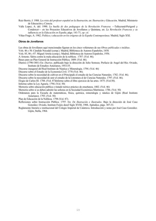 13
Ruíz Berrío, J. 1988. La crisis del profesor español en la Ilustración, en: Ilustración y Educación, Madrid, Ministerio
de Educación y Ciencia.
Valle Lopez, A. del. 1990. La huella de dos pedagogos de la Revolución Francesa —Talleyrand-Perigord y
Condorcet— en los Proyectos Educativos de Jovellanos y Quintana, en: La Revolución Francesa y su
influencia en la Educación en España, págs. 141-71, op. cit.
Viñao Frago, A. 1982. Política y educación en los orígenes de la España Contemporánea. Madrid, Siglo XXI.
Obras de Jovellanos
Las obras de Jovellanos aquí mencionadas figuran en los cinco volúmenes de sus Obras publicadas e inéditas.
Vols. 46 y 50. Cándido Nocedal (comp.). Madrid, Biblioteca de Autores Españoles, 1858.
Vols. 85, 86 y 87. Miguel Artola (comp.). Madrid, Biblioteca de Autores Españoles, 1956.
A Arnesto. Sátira contra la mala educación de la nobleza . 1787. (Vol. 46).
Bases para un Plan General de Instrucción Pública. 1809. (Vol. 46).
Diarios (1790-1801) En: Diarios, publicado bajo la dirección de Julio Somoza. Prefacio de Angel del Rio. Oviedo,
Instituto de Estudios Asturianos, 1953-55.
Discurso inaugural del Real Instituto de Náutica y Mineralogía. 1794. (Vol. 46)
Discurso sobre el Estudio de la Economía Civil. 1776 (Vol. 46).
Discurso sobre la necesidad de cultivar en el Principado el estudio de las Ciencias Naturales. 1782. (Vol. 46).
Discurso sobre la necesidad de unir el estudio de la Literatura al de Ciencias Naturales. 1797. (Vol. 46).
Elogio de Carlos III. 1788. (Vol. 87)Informe sobre el libre ejercicio de las artes. 1875. (Vol.50).
Informe sobre la Ley Agraria. 1794. (Vol. 50)
Memoria sobre educación pública o tratado teórico práctico de enseñanza. 1802. (Vol. 46)
Memoria sobre si se deben admitir las señoras en la Sociedad Económica Matritense. 1786. (Vol. 50)
Ordenanza para la Escuela de matemáticas, física, química, mineralogía y náutica de Gijón (Real Instituto
Asturiano). 1793. (Vol. 50)
Plan de Educación de la Nobleza. 1798 (Vol. 87).
Reflexiones sobre Instrucción Pública. 1797. En: De Ilustración e Ilustrados. Bajo la dirección de José Caso
González. Oviedo, Instituto Feijóo deeel Siglo XVIII, 1988, Apéndice, págs. 307-33.
Reglamento literario e institucional del Colegio Imperial de Calatrava. Introducción y notas por José Caso González.
Gijón, Stella, 1964.
 