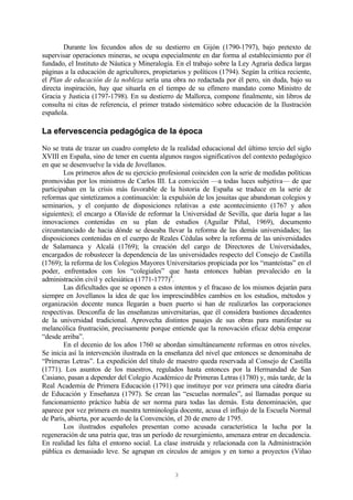 3
Durante los fecundos años de su destierro en Gijón (1790-1797), bajo pretexto de
supervisar operaciones mineras, se ocupa especialmente en dar forma al establecimiento por él
fundado, el Instituto de Náutica y Mineralogía. En el trabajo sobre la Ley Agraria dedica largas
páginas a la educación de agricultores, propietarios y políticos (1794). Según la crítica reciente,
el Plan de educación de la nobleza sería una obra no redactada por él pero, sin duda, bajo su
directa inspiración, hay que situarla en el tiempo de su efímero mandato como Ministro de
Gracia y Justicia (1797-1798). En su destierro de Mallorca, compone finalmente, sin libros de
consulta ni citas de referencia, el primer tratado sistemático sobre educación de la Ilustración
española.
La efervescencia pedagógica de la época
No se trata de trazar un cuadro completo de la realidad educacional del último tercio del siglo
XVIII en España, sino de tener en cuenta algunos rasgos significativos del contexto pedagógico
en que se desenvuelve la vida de Jovellanos.
Los primeros años de su ejercicio profesional coinciden con la serie de medidas políticas
promovidas por los ministros de Carlos III. La convicción —a todas luces subjetiva— de que
participaban en la crisis más favorable de la historia de España se traduce en la serie de
reformas que sintetizamos a continuación: la expulsión de los jesuitas que abandonan colegios y
seminarios, y el conjunto de disposiciones relativas a este acontecimiento (1767 y años
siguientes); el encargo a Olavide de reformar la Universidad de Sevilla, que daría lugar a las
innovaciones contenidas en su plan de estudios (Aguilar Piñal, 1969), documento
circunstanciado de hacia dónde se deseaba llevar la reforma de las demás universidades; las
disposiciones contenidas en el cuerpo de Reales Cédulas sobre la reforma de las universidades
de Salamanca y Alcalá (1769); la creación del cargo de Directores de Universidades,
encargados de robustecer la dependencia de las universidades respecto del Consejo de Castilla
(1769); la reforma de los Colegios Mayores Universitarios propiciada por los “manteístas” en el
poder, enfrentados con los “colegiales” que hasta entonces habían prevalecido en la
administración civil y eclesiática (1771-1777)4
.
Las dificultades que se oponen a estos intentos y el fracaso de los mismos dejarán para
siempre en Jovellanos la idea de que los imprescindibles cambios en los estudios, métodos y
organización docente nunca llegarán a buen puerto si han de realizarlos las corporaciones
respectivas. Desconfía de las enseñanzas universitarias, que él considera bastiones decadentes
de la universidad tradicional. Aprovecha distintos pasajes de sus obras para manifestar su
melancólica frustración, precisamente porque entiende que la renovación eficaz debía empezar
“desde arriba”.
En el decenio de los años 1760 se abordan simultáneamente reformas en otros niveles.
Se inicia así la intervención ilustrada en la enseñanza del nivel que entonces se denominaba de
“Primeras Letras”. La expedición del título de maestro queda reservada al Consejo de Castilla
(1771). Los asuntos de los maestros, regulados hasta entonces por la Hermandad de San
Casiano, pasan a depender del Colegio Académico de Primeras Letras (1780) y, más tarde, de la
Real Academia de Primera Educación (1791) que instituye por vez primera una cátedra diaria
de Educación y Enseñanza (1797). Se crean las “escuelas normales”, así llamadas porque su
funcionamiento práctico había de ser norma para todas las demás. Esta denominación, que
aparece por vez primera en nuestra terminología docente, acusa el influjo de la Escuela Normal
de París, abierta, por acuerdo de la Convención, el 20 de enero de 1795.
Los ilustrados españoles presentan como acusada característica la lucha por la
regeneración de una patria que, tras un período de resurgimiento, amenaza entrar en decadencia.
En realidad les falta el entorno social. La clase instruida y relacionada con la Administración
pública es demasiado leve. Se agrupan en círculos de amigos y en torno a proyectos (Viñao
 