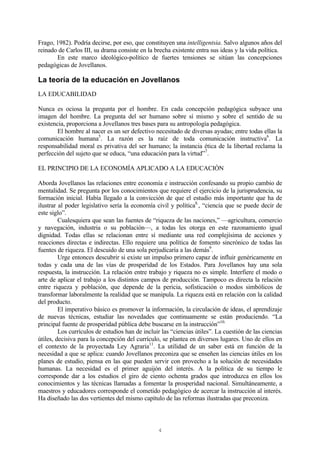 4
Frago, 1982). Podría decirse, por eso, que constituyen una intelligentsia. Salvo algunos años del
reinado de Carlos III, su drama consiste en la brecha existente entra sus ideas y la vida política.
En este marco ideológico-político de fuertes tensiones se sitúan las concepciones
pedagógicas de Jovellanos.
La teoría de la educación en Jovellanos
LA EDUCABILIDAD
Nunca es ociosa la pregunta por el hombre. En cada concepción pedagógica subyace una
imagen del hombre. La pregunta del ser humano sobre sí mismo y sobre el sentido de su
existencia, proporciona a Jovellanos tres bases para su antropología pedagógica.
El hombre al nacer es un ser defectivo necesitado de diversas ayudas; entre todas ellas la
comunicación humana5
. La razón es la raíz de toda comunicación instructiva6
. La
responsabilidad moral es privativa del ser humano; la instancia ética de la libertad reclama la
perfección del sujeto que se educa, “una educación para la virtud”7
.
EL PRINCIPIO DE LA ECONOMÍA APLICADO A LA EDUCACIÓN
Aborda Jovellanos las relaciones entre economía e instrucción confesando su propio cambio de
mentalidad. Se pregunta por los conocimientos que requiere el ejercicio de la jurisprudencia, su
formación inicial. Había llegado a la convicción de que el estudio más importante que ha de
ilustrar al poder legislativo sería la economía civil y política8.
, “ciencia que se puede decir de
este siglo”.
Cualesquiera que sean las fuentes de “riqueza de las naciones,” —agricultura, comercio
y navegación, industria o su población—, a todas les otorga en este razonamiento igual
dignidad. Todas ellas se relacionan entre sí mediante una red complejísima de acciones y
reacciones directas e indirectas. Ello requiere una política de fomento sincrónico de todas las
fuentes de riqueza. El descuido de una sola perjudicaría a las demás9
.
Urge entonces descubrir si existe un impulso primero capaz de influir genéricamente en
todas y cada una de las vías de prosperidad de los Estados. Para Jovellanos hay una sola
respuesta, la instrucción. La relación entre trabajo y riqueza no es simple. Interfiere el modo o
arte de aplicar el trabajo a los distintos campos de producción. Tampoco es directa la relación
entre riqueza y población, que depende de la pericia, sofisticación o modos simbólicos de
transformar laboralmente la realidad que se manipula. La riqueza está en relación con la calidad
del producto.
El imperativo básico es promover la información, la circulación de ideas, el aprendizaje
de nuevas técnicas, estudiar las novedades que continuamente se están produciendo. “La
principal fuente de prosperidad pública debe buscarse en la instrucción”10.
Los currículos de estudios han de incluir las “ciencias útiles”. La cuestión de las ciencias
útiles, decisiva para la concepción del currículo, se plantea en diversos lugares. Uno de ellos en
el contexto de la proyectada Ley Agraria11
. La utilidad de un saber está en función de la
necesidad a que se aplica: cuando Jovellanos preconiza que se enseñen las ciencias útiles en los
planes de estudio, piensa en las que pueden servir con provecho a la solución de necesidades
humanas. La necesidad es el primer aguijón del interés. A la política de su tiempo le
corresponde dar a los estudios el giro de ciento ochenta grados que introduzca en ellos los
conocimientos y las técnicas llamadas a fomentar la prosperidad nacional. Simultáneamente, a
maestros y educadores corresponde el cometido pedagógico de acercar la instrucción al interés.
Ha diseñado las dos vertientes del mismo capítulo de las reformas ilustradas que preconiza.
 
