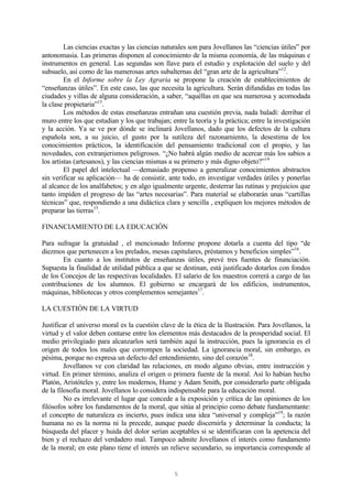 5
Las ciencias exactas y las ciencias naturales son para Jovellanos las “ciencias útiles” por
antonomasia. Las primeras disponen al conocimiento de la misma economía, de las máquinas e
instrumentos en general. Las segundas son llave para el estudio y explotación del suelo y del
subsuelo, así como de las numerosas artes subalternas del “gran arte de la agricultura”12
.
En el Informe sobre la Ley Agraria se propone la creación de establecimientos de
“enseñanzas útiles”. En este caso, las que necesita la agricultura. Serán difundidas en todas las
ciudades y villas de alguna consideración, a saber, “aquéllas en que sea numerosa y acomodada
la clase propietaria”13
.
Los métodos de estas enseñanzas entrañan una cuestión previa, nada baladí: derribar el
muro entre los que estudian y los que trabajan; entre la teoría y la práctica; entre la investigación
y la acción. Ya se ve por dónde se inclinará Jovellanos, dado que los defectos de la cultura
española son, a su juicio, el gusto por la sutileza del razonamiento, la desestima de los
conocimientos prácticos, la identificación del pensamiento tradicional con el propio, y las
novedades, con extranjerismos peligrosos. “¿No habrá algún medio de acercar más los sabios a
los artistas (artesanos), y las ciencias mismas a su primero y más digno objeto?”14
El papel del intelectual —demasiado propenso a generalizar conocimientos abstractos
sin verificar su aplicación— ha de consistir, ante todo, en investigar verdades útiles y ponerlas
al alcance de los analfabetos; y en algo igualmente urgente, desterrar las rutinas y prejuicios que
tanto impiden el progreso de las “artes necesarias”. Para material se elaborarán unas “cartillas
técnicas” que, respondiendo a una didáctica clara y sencilla , expliquen los mejores métodos de
preparar las tierras15
.
FINANCIAMIENTO DE LA EDUCACIÓN
Para sufragar la gratuidad , el mencionado Informe propone dotarla a cuenta del tipo “de
diezmos que pertenecen a los prelados, mesas capitulares, préstamos y beneficios simples”16
.
En cuanto a los institutos de enseñanzas útiles, prevé tres fuentes de financiación.
Supuesta la finalidad de utilidad pública a que se destinan, está justificado dotarlos con fondos
de los Concejos de las respectivas localidades. El salario de los maestros correrá a cargo de las
contribuciones de los alumnos. El gobierno se encargará de los edificios, instrumentos,
máquinas, bibliotecas y otros complementos semejantes17
.
LA CUESTIÓN DE LA VIRTUD
Justificar el universo moral es la cuestión clave de la ética de la Ilustración. Para Jovellanos, la
virtud y el valor deben contarse entre los elementos más destacados de la prosperidad social. El
medio privilegiado para alcanzarlos será también aquí la instrucción, pues la ignorancia es el
origen de todos los males que corrompen la sociedad. La ignorancia moral, sin embargo, es
pésima, porque no expresa un defecto del entendimiento, sino del corazón18
.
Jovellanos ve con claridad las relaciones, en modo alguno obvias, entre instrucción y
virtud. En primer término, analiza el origen o primera fuente de la moral. Así lo habían hecho
Platón, Aristóteles y, entre los modernos, Hume y Adam Smith, por considerarlo parte obligada
de la filosofía moral. Jovellanos lo considera indispensable para la educación moral.
No es irrelevante el lugar que concede a la exposición y crítica de las opiniones de los
filósofos sobre los fundamentos de la moral, que sitúa al principio como debate fundamentante:
el concepto de naturaleza es incierto, pues indica una idea “universal y compleja”19
; la razón
humana no es la norma ni la precede, aunque puede discernirla y determinar la conducta; la
búsqueda del placer y huida del dolor serían aceptables si se identificaran con la apetencia del
bien y el rechazo del verdadero mal. Tampoco admite Jovellanos el interés como fundamento
de la moral; en este plano tiene el interés un relieve secundario, su importancia corresponde al
 