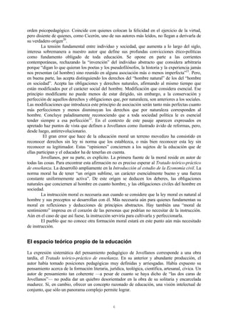 6
orden psicopedagógico. Coincide con quienes colocan la felicidad en el ejercicio de la virtud,
pero disiente de quienes, como Cicerón, uno de sus autores más leídos, no llegan a derivarla de
su verdadero origen20
.
La tensión fundamental entre individuo y sociedad, que aumenta a lo largo del siglo,
interesa sobremanera a nuestro autor que define sus profundas convicciones ético-políticas
como fundamento obligado de toda educación. Se opone en parte a las corrientes
contemporáneas, rechazando la “invención” del individuo abstracto que considera arbitraria
porque “digan lo que quieran los poetas y los pseudofilósofos, la historia y la experiencia jamás
nos presentan (al hombre) sino reunido en alguna asociación más o menos imperfecta”21
. Pero,
en buena parte, las acepta distinguiendo los derechos del “hombre natural” de los del “hombre
en sociedad”. Acepta las obligaciones y derechos naturales, afirmando al mismo tiempo que
están modificados por el carácter social del hombre. Modificación que considera esencial. Ese
principio modificante no puede menos de estar dirigido, sin embargo, a la conservación y
perfección de aquellos derechos y obligaciones que, por naturaleza, son anteriores a los sociales.
Las modificaciones que introduzca este principio de asociación serán tanto más perfectas cuanto
más perfeccionen y menos disminuyan los derechos que por naturaleza corresponden al
hombre. Concluye paladinamente reconociendo que a toda sociedad política le es esencial
tender siempre a esa perfección22
. En el contexto de este pasaje aparecen expresados en
apretado haz puntos de vista que definen a Jovellanos como ilustrado ávido de reformas, pero,
desde luego, antirrevolucionario.
El gran error que hace de la educación moral un terreno movedizo ha consistido en
reconocer derechos sin ley ni norma que los establezca, o más bien reconocer esta ley sin
reconocer su legitimador. Estas “opiniones” conciernen a los sujetos de la educación que de
ellas participan y el educador ha de tenerlas en cuenta.
Jovellanos, por su parte, es explícito. La primera fuente de la moral reside en autor de
todas las cosas. Para encontrar esta afirmación no es preciso esperar al Tratado teórico-práctico
de enseñanza. La desarrolló ampliamente en la Introducción al estudio de la Economía civil. La
norma moral ha de tener “un origen sublime, un carácter esencialmente bueno y una fuerza
constante uniformemente activa”. De este origen se deducen los deberes, las obligaciones
naturales que conciernen al hombre en cuanto hombre, y las obligaciones civiles del hombre en
sociedad.
La instrucción moral es necesaria aun cuando se considere que la ley moral es natural al
hombre y sus preceptos se desarrollan con él. Más necesaria aún para quienes fundamentan su
moral en reflexiones y deducciones de principios abstractos. Hay también una “moral de
sentimiento” impresa en el corazón de las personas que podrían no necesitar de la instrucción.
Aún en el caso de que así fuese, la instrucción serviría para cultivarla y perfeccionarla.
El pueblo que no conoce otra formación moral estará en este punto aún más necesitado
de instrucción.
El espacio teórico propio de la educación
La expresión sistemática del pensamiento pedagógico de Jovellanos corresponde a una obra
tardía, el Tratado teórico-práctico de enseñanza. En su anterior y abundante producción, el
autor había tomado posiciones pedagógicas muy definidas y arriesgadas. Había expuesto su
pensamiento acerca de la formación literaria, jurídica, teológica, científica, artesanal, cívica. Un
autor de pensamiento tan coherente —a pesar de cuanto se haya dicho de “las dos caras de
Jovellanos”— no podía dar un quiebro desorientador en la obra de su solitaria y encarcelada
madurez. Sí, en cambio, ofrecer un concepto razonado de educación, una visión intelectual de
conjunto, que sólo un panorama complejo permite lograr.
 