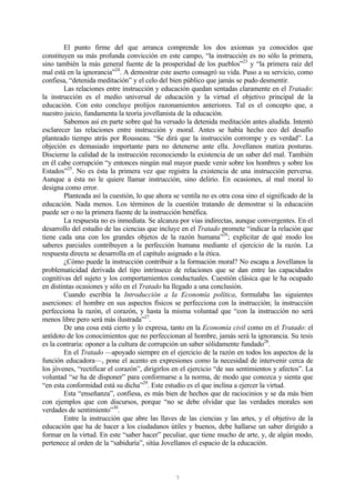 7
El punto firme del que arranca comprende los dos axiomas ya conocidos que
constituyen su más profunda convicción en este campo, “la instrucción es no sólo la primera,
sino también la más general fuente de la prosperidad de los pueblos”23
y “la primera raíz del
mal está en la ignorancia”24
. A demostrar este aserto consagró su vida. Puso a su servicio, como
confiesa, “detenida meditación” y el celo del bien público que jamás se pudo desmentir.
Las relaciones entre instrucción y educación quedan sentadas claramente en el Tratado:
la instrucción es el medio universal de educación y la virtud el objetivo principal de la
educación. Con esto concluye prolijos razonamientos anteriores. Tal es el concepto que, a
nuestro juicio, fundamenta la teoría jovellanista de la educación.
Sabemos así en parte sobre qué ha versado la detenida meditación antes aludida. Intentó
esclarecer las relaciones entre instrucción y moral. Antes se había hecho eco del desafío
planteado tiempo atrás por Rousseau. “Se dirá que la instrucción corrompe y es verdad”. La
objeción es demasiado importante para no detenerse ante ella. Jovellanos matiza posturas.
Discierne la calidad de la instrucción reconociendo la existencia de un saber del mal. También
en él cabe corrupción “y entonces ningún mal mayor puede venir sobre los hombres y sobre los
Estados”25
. No es ésta la primera vez que registra la existencia de una instrucción perversa.
Aunque a ésta no le quiere llamar instrucción, sino delirio. En ocasiones, al mal moral lo
designa como error.
Planteada así la cuestión, lo que ahora se ventila no es otra cosa sino el significado de la
educación. Nada menos. Los términos de la cuestión tratando de demostrar si la educación
puede ser o no la primera fuente de la instrucción benéfica.
La respuesta no es inmediata. Se alcanza por vías indirectas, aunque convergentes. En el
desarrollo del estudio de las ciencias que incluye en el Tratado promete “indicar la relación que
tiene cada una con los grandes objetos de la razón humana”26
; explicitar de qué modo los
saberes parciales contribuyen a la perfección humana mediante el ejercicio de la razón. La
respuesta directa se desarrolla en el capítulo asignado a la ética.
¿Cómo puede la instrucción contribuir a la formación moral? No escapa a Jovellanos la
problematicidad derivada del tipo intrínseco de relaciones que se dan entre las capacidades
cognitivas del sujeto y los comportamientos conductuales. Cuestión clásica que le ha ocupado
en distintas ocasiones y sólo en el Tratado ha llegado a una conclusión.
Cuando escribía la Introducción a la Economía política, formulaba las siguientes
aserciones: el hombre en sus aspectos físicos se perfecciona con la instrucción; la instrucción
perfecciona la razón, el corazón, y hasta la misma voluntad que “con la instrucción no será
menos libre pero será más ilustrada”27
.
De una cosa está cierto y lo expresa, tanto en la Economía civil como en el Tratado: el
antídoto de los conocimientos que no perfeccionan al hombre, jamás será la ignorancia. Su tesis
es la contraria: oponer a la cultura de corrupción un saber sólidamente fundado28
.
En el Tratado —apoyado siempre en el ejercicio de la razón en todos los aspectos de la
función educadora—, pone el acento en expresiones como la necesidad de intervenir cerca de
los jóvenes, “rectificar el corazón”, dirigirlos en el ejercicio “de sus sentimientos y afectos”. La
voluntad “se ha de disponer” para conformarse a la norma, de modo que conozca y sienta que
“en esta conformidad está su dicha”29
. Este estudio es el que inclina a ejercer la virtud.
Esta “enseñanza”, confiesa, es más bien de hechos que de raciocinios y se da más bien
con ejemplos que con discursos, porque “no se debe olvidar que las verdades morales son
verdades de sentimiento”30
.
Entre la instrucción que abre las llaves de las ciencias y las artes, y el objetivo de la
educación que ha de hacer a los ciudadanos útiles y buenos, debe hallarse un saber dirigido a
formar en la virtud. En este “saber hacer” peculiar, que tiene mucho de arte, y, de algún modo,
pertenece al orden de la “sabiduría”, sitúa Jovellanos el espacio de la educación.
 