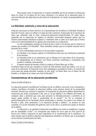 8
Para nuestro autor, la educación es el gozne ineludible que ha de orientar la instrucción
hacia la virtud. En la época de las Luces, pertenece a la esencia de la educación guiar la
universal difusión del saber hacia los dos hitos de la Ilustración: la virtud y la prosperidad de las
naciones.
La felicidad, estímulo y cima de la educación
Falta por mencionar un factor decisivo en el pensamiento de Jovellanos, la felicidad. Situada al
final del Tratado, ejerce su influjo a lo largo de todo el proceso. Forma parte de la secuencia de
ideas que subtiende toda la obra: instrucción-educación-virtud-felicidad. El orden lógico
requerido por la exposición no implica en absoluto sucesividad temporal, puesto que los
factores mencionados interfieren recíproca y vitalmente entre sí, tanto en el sujeto que se forma
como en la intencionalidad de los agentes que intervienen en su educación.
La clave pedagógica consiste en la tarea de dar a sentir a los jóvenes que la virtud es el
camino que conduce a la felicidad31
. Bien entendido siempre que en el apetito racional está el
principio de la virtud.
La clave antropológica descansa en los tres pilares siguientes:
• Los hombres y las mujeres aspiran a la felicidad movidos por una inclinación connatural
al ser humano;
• La felicidad reside en un sentimiento que se alberga en lo más íntimo de la conciencia.
Es independiente de la fortuna. Los bienes exteriores contribuyen a aumentarla sólo
cuando se emplean virtuosamente;
• El apetito natural del hombre al bien le conduce al Sumo Bien que es Dios.
Jovellanos llega así alo que considera el centro de toda doctrina moral que indica, a su vez, el
norte de la educación. El desarrollo de la clave pedagógica acompaña la razón y el corazón del
joven para que pueda descubrir reunidos en este norte “el Sumo Bien con el último fin del
hombre, y el objeto de la virtud, con el de la felicidad”32
.
Características de la educación jovellanista
EDUCACIÓN PÚBLICA
La educación general concebida por Jovellanos ha de ser pública, universal, cívica, humanista y
estética. Jovellanos reivindica la educación pública como primera fuente de la prosperidad
nacional. Premisa que sustenta lo siguiente: la concepción de educación pública determinará la
instrucción que mejor corresponde a ella, esto es, la que habilite a los súbditos del Estado, de
cualquier clase y profesión que sean, para procurar su felicidad personal y contribuir en el
mayor grado posible al bien y prosperidad de la nación32
. Su fin se orientará al
perfeccionamiento de las facultades físicas intelectuales y morales. En cuanto a los medios de
llevarla a cabo, éstos pertenecen “a la educación privada y pública”. La primera no está
sometida a la acción inmediata del gobierno, pero en las Bases su perfección queda en función
de la pública.
La educación y su correlativa instrucción son públicas en cuanto se establecen y regulan
por las autoridades civiles34
. La concepción que inspira las bases para un Plan general de
Instrucción Pública representa un paso importante en la secularización de la enseñanza. Un
jalón situado entre la política educativa del despotismo ilustrado y la liberal, que se promulgará
en las mismas Constituyentes de Cádiz.
EDUCACIÓN UNIVERSAL
 