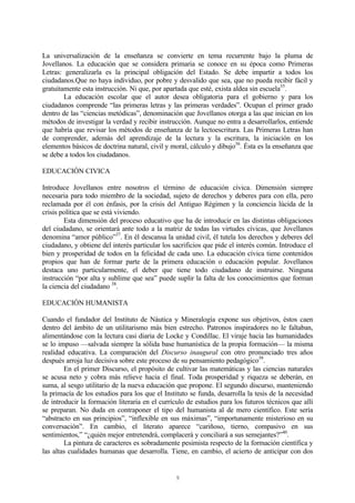 9
La universalización de la enseñanza se convierte en tema recurrente bajo la pluma de
Jovellanos. La educación que se considera primaria se conoce en su época como Primeras
Letras: generalizarla es la principal obligación del Estado. Se debe impartir a todos los
ciudadanos.Que no haya individuo, por pobre y desvalido que sea, que no pueda recibir fácil y
gratuitamente esta instrucción. Ni que, por apartada que esté, exista aldea sin escuela35
.
La educación escolar que el autor desea obligatoria para el gobierno y para los
ciudadanos comprende “las primeras letras y las primeras verdades”. Ocupan el primer grado
dentro de las “ciencias metódicas”, denominación que Jovellanos otorga a las que inician en los
métodos de investigar la verdad y recibir instrucción. Aunque no entra a desarrollarlos, entiende
que habría que revisar los métodos de enseñanza de la lectoescritura. Las Primeras Letras han
de comprender, además del aprendizaje de la lectura y la escritura, la iniciación en los
elementos básicos de doctrina natural, civil y moral, cálculo y dibujo36
. Ésta es la enseñanza que
se debe a todos los ciudadanos.
EDUCACIÓN CIVICA
Introduce Jovellanos entre nosotros el término de educación cívica. Dimensión siempre
necesaria para todo miembro de la sociedad, sujeto de derechos y deberes para con ella, pero
reclamada por él con énfasis, por la crisis del Antiguo Régimen y la conciencia lúcida de la
crisis política que se está viviendo.
Esta dimensión del proceso educativo que ha de introducir en las distintas obligaciones
del ciudadano, se orientará ante todo a la matriz de todas las virtudes cívicas, que Jovellanos
denomina “amor público”37
. En él descansa la unidad civil, él tutela los derechos y deberes del
ciudadano, y obtiene del interés particular los sacrificios que pide el interés común. Introduce el
bien y prosperidad de todos en la felicidad de cada uno. La educación cívica tiene contenidos
propios que han de formar parte de la primera educación o educación popular. Jovellanos
destaca uno particularmente, el deber que tiene todo ciudadano de instruirse. Ninguna
instrucción “por alta y sublime que sea” puede suplir la falta de los conocimientos que forman
la ciencia del ciudadano 38
.
EDUCACIÓN HUMANISTA
Cuando el fundador del Instituto de Náutica y Mineralogía expone sus objetivos, éstos caen
dentro del ámbito de un utilitarismo más bien estrecho. Patronos inspiradores no le faltaban,
alimentándose con la lectura casi diaria de Locke y Condillac. El viraje hacia las humanidades
se lo impuso —salvada siempre la sólida base humanística de la propia formación— la misma
realidad educativa. La comparación del Discurso inaugural con otro pronunciado tres años
después arroja luz decisiva sobre este proceso de su pensamiento pedagógico39
.
En el primer Discurso, el propósito de cultivar las matemáticas y las ciencias naturales
se acusa neto y cobra más relieve hacia el final. Toda prosperidad y riqueza se deberán, en
suma, al sesgo utilitario de la nueva educación que propone. El segundo discurso, manteniendo
la primacía de los estudios para los que el Instituto se funda, desarrolla la tesis de la necesidad
de introducir la formación literaria en el currículo de estudios para los futuros técnicos que allí
se preparan. No duda en contraponer el tipo del humanista al de mero científico. Este sería
“abstracto en sus principios”, “inflexible en sus máximas”, “importunamente misterioso en su
conversación”. En cambio, el literato aparece “cariñoso, tierno, compasivo en sus
sentimientos,” “¿quién mejor entretendrá, complacerá y conciliará a sus semejantes?”40
.
La pintura de caracteres es sobradamente pesimista respecto de la formación científica y
las altas cualidades humanas que desarrolla. Tiene, en cambio, el acierto de anticipar con dos
 