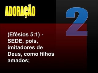 2 ADORAÇÃO (Efésios 5:1) - SEDE, pois, imitadores de Deus, como filhos amados;  