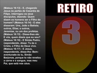 3 RETIRO (Mateus 16:13) - E, chegando Jesus às partes de Cesaréia de Filipe, interrogou os seus discípulos, dizendo: Quem dizem os homens ser o Filho do homem?   (Mateus 16:14) - E eles disseram: Uns, João o Batista; outros, Elias; e outros, Jeremias, ou um dos profetas.   (Mateus 16:15) - Disse-lhes ele: E vós, quem dizeis que eu sou?   (Mateus 16:16) - E Simão Pedro, respondendo, disse: Tu és o Cristo, o Filho do Deus vivo.   (Mateus 16:17) - E Jesus, respondendo, disse-lhe: Bem-aventurado és tu, Simão Barjonas, porque to não revelou a carne e o sangue, mas meu Pai, que está nos céus. 