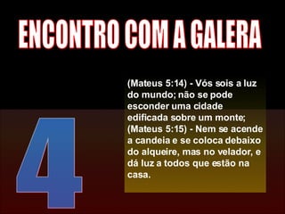4 ENCONTRO COM A GALERA (Mateus 5:14) - Vós sois a luz do mundo; não se pode esconder uma cidade edificada sobre um monte; (Mateus 5:15) - Nem se acende a candeia e se coloca debaixo do alqueire, mas no velador, e dá luz a todos que estão na casa. 