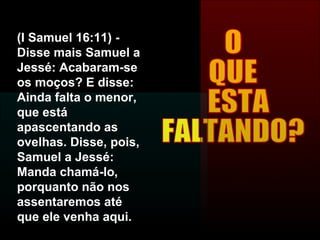 O  QUE ESTA  FALTANDO? (I Samuel 16:11) - Disse mais Samuel a Jessé: Acabaram-se os moços? E disse: Ainda falta o menor, que está apascentando as ovelhas. Disse, pois, Samuel a Jessé: Manda chamá-lo, porquanto não nos assentaremos até que ele venha aqui. 