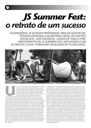 04




       JS Summer Fest:
 o retrato de um sucesso
           AS BANDEiRAS Já ESTAVAM PREPARADAS. MAiS DE QUATRO MiL
                  PESSOAS ESPERAVA O SECRETáRiO-GERAL DO PARTiDO
                  SOCiALiSTA, JOSÉ SóCRATES. JOVENS DE TODO O PAíS,
                 PARTiCiPANTES NO JS SUMMER FEST, MiSTURADOS COM
            AS GENTES LOCAiS, FORMAVAM UM QUADRO DE PLURALiDADE.




u
                         m quadro de pessoas diferentes na proveniência e nas idades,         Sexta-feira foi um dia repleto de reflexões importantes para o futuro do País. Pela
                         mas unidas sob um lema: o de Avançar Portugal. Já muito           manhã, Teixeira dos Santos, Ministro de Estado das Finanças e da Economia e candi-
                         havia ocorrido no festival organizado pelos Jovens Socialistas.   dato a deputado, e Jorge Lacão, Secretário de Estado da Presidência do Conselho de
                         Concertos, debates, praia, animação. E ainda havia grandes        Ministros e também candidato a deputado, debateram “Estratégias para o Crescimen-
                         nomes da música portuguesa guardados para o fim. Mas              to”. A crise económica e a resposta sólida que lhe tem sido dada pelo Governo, bem
                         aquela era a altura de ouvir o candidato a Primeiro-Ministro, o   como os caminhos de aposta futura, foram dois dos temas em cima da mesa. Pela tar-
                         líder de um partido moderno, solidário e progressista.            de, António Vitorino, Coordenador do Programa Eleitoral do PS, Augusto Santos Silva,
  Com entrada livre, grandes artistas, debates profundos, praia e convívio, o JS           Ministro dos Assuntos Parlamentares e candidato a deputado, e Sérgio Sousa Pinto,
Summer Fest tinha tudo para ser bem sucedido. O festival começou na quinta-feira,          dirigente nacional do PS e candidato a deputado, abordaram “O nosso compromisso
dia 27 de Agosto. Por volta da uma da manhã, o parque de campismo de Santa Cruz,           político.” O conteúdo do Programa Eleitoral do PS, Avançar Portugal – 2009-2013, foi o
onde ficaram os milhares de jovens que participaram nesta iniciativa, vivia um invulgar    grande tema abordado. Finalmente, Jorge Seguro e António Ramos Preto, deputados
sossego. Este era trazido às inúmeras tendas sempre que os concertos e actuações           do PS e recandidatos, e Carlos Martins, CEO da Martifer, empresa especializada no
atraíam a juventude para fora do recinto de alojamento. De resto, o terreno protegido      fabrico e montagem de estruturas metálicas, nomeadamente para energia a eólica, fo-
por árvores imponentes, que durante três dias se tornou a casa de centenas de jovens,      ram os convidados para debater o tema “Energias Renováveis e Eficiência Energética”    .
contava sempre com música, conversas, gritos, correrias; no fundo, com o entusiasmo        O caminho já percorrido com as apostas deste Governo, a importância ambiental das
daqueles que, com a irreverência própria da juventude, se sabiam unidos pelos ideias       energias renováveis e a centralidade da eficiência energética na autonomia energética
de mudança e de modernidade. Na noite de dia 27, ainda havia algumas pessoas reu-          foram alguns dos temas debatidos. O local escolhido para os Campus JS foi o Hotel
nidas à porta das tendas, aproveitando, ao ar livre, a companhia de uma noite quente.      Santa Cruz, numa sala que albergava cerca de duas centenas de jovens. Depois de
Todas as outras estavam já na discoteca Faraó, dançando ao som do DJ Zé Pedro, dos         uma festa na praia e do jantar, já no interior do parque de campismo, Jorge Beirão
Xutos e Pontapés, cujo apoio foi, aliás, agradecido por José Sócrates. Relembre-se         dedicou-se a animar as hostes. Multifacetado artista, especialista na concertina, no
que apesar do aproveitamento político que a oposição fez em torno do novo êxito dos        teclado e na voz, Beirão cantou êxitos conhecidos, e outros menos conhecidos. Eco-
Xutos e Pontapés “Sem Eira nem Beira”, Zé Pedro disse, depois, em entrevista, que          ando por todo o parque de campismo, o músico polivalente emitiu ritmos dançantes.
“perante o estado da Nação, não temos outra alternativa ao [Governo] dirigido por Só-      Mas não só de Beirão se fez a noite, que contou também com o DJ Fernando Alvim,
crates” e que “o engº Sócrates tem uma posição mais futurista com que me identifico.       na discoteca Faraó. De manhã, uma vez mais, as tendas assistiram ao regresso dos
Muito mais do que a da oposição.” De manhã, as tendas assistiram ao regresso dos           seus habitantes, no prenúncio de um dia que iria ser o culminar de uma das maiores
seus habitantes.                                                                           iniciativas de sempre da JS.
 
