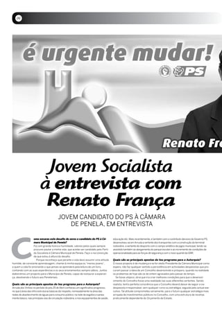 06




                          Jovem Socialista
                         à entrevista com
                          Renato França
                                         JOVEM CANDiDATO DO PS à CâMARA
                                            DE PENELA, EM ENTREViSTA




c
                   omo encaras este desafio de seres o candidato do PS à Câ-               educação etc. Mais recentemente, e também com o contributo decisivo do Governo PS,
                   mara Municipal de Penela?                                               desenvolveu-se em Arruda a vertente dos transportes com a construção do terminal
                   Foi com grande honra e humildade, valores pelos quais sempre            rodoviário, a vertente do desporto com o campo sintético de jogos municipal, tendo-se
                   procurei pautar a minha vida, que aceitei ser candidato pelo Parti-     assistido também ao alargamento do parque escolar e ao incremento de condições de
                   do Socialista à Câmara Municipal de Penela. Faço-o na convicção         operacionalidade para as forças de segurança com o novo quartel da GNR.
                   de que estou à altura do desafio.
                     Porque reconheço que perante a vida devo assumir uma atitude          Quais são as principais apostas do teu programa para a Autarquia?
humilde, de constante aprendizagem, chamei à minha equipa os “menos jovens”,               O nosso projecto é de mudança e se for eleito Presidente da Câmara Municipal como
a quem a vida foi ensinando o que jamais se aprenderá pela leitura de um livro,            espero, não faz qualquer sentido a persistência em actividades despesistas que pro-
contando com as suas experiências e os seus ensinamentos sempre sábios. Juntos             curam passar a ideia de um Concelho desenvolvido e próspero, quando na realidade
elaborámos um projecto para o Município de Penela, capaz de restaurar a esperan-           os problemas de hoje são os de ontem agravados pelo passar do tempo.
ça, devolvendo o futuro aos Penelenses.                                                      Se fosse utópico, diria que iria criar melhores condições para que o desenvol-
                                                                                           vimento do Concelho fosse uma realidade nas suas diferentes vertentes. Sendo
Quais são as principais apostas do teu programa para a Autarquia?                          realista, tenho perfeita consciência que o Concelho deverá deixar de seguir a via
Arruda dos Vinhos no período do pós 25 de Abril conheceu um significativo progresso,       despesista irresponsável, sem qualquer rumo ou estratégia, seguida pelo actual exe-
no que à área das infra-estruturas básicas diz respeito, nomeadamente na área das          cutivo. Tal atitude comprometeu seriamente, para o futuro qualquer estratégia mais
redes de abastecimento de águas para consumo público, na rede de esgotos e sanea-          arrojada de investimentos públicos no Concelho, com uma estrutura de receitas
mento básico, nas principais vias de circulação rodoviária, e nos equipamentos de saúde,   praticamente dependente do Orçamento de Estado.
 